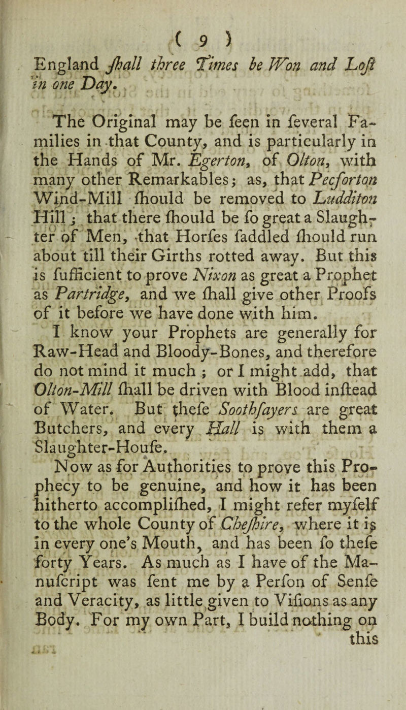England Jhall three T'imes be Won and Loji 'in one Day. The Original may be feen in feveral Fa¬ milies in-that County, and is particularly in the Hands of Mr. Dgerton^ of Olton, with many other Remarkables; as, that Pecforton Wind-Mill ihould be removed to Luddito7i Hill i that there fhould be fo great a Slaugh¬ ter of Men, -that Horfes faddled fliould run about till their Girths rotted away. But this is fufficient to prove Nixon as great a Prophet as Partridge^ and we fhall give other Proofs of it before we have done with him, I know your Prophets are generally for Raw-Head and Bloody-Bones, and therefore do not mind it much ; orl might add, that Olion-Mill fhall be driven with Blood inftead of Water. But thefe Sooth fayen are great Butchers, and every Hall is with them a Slau^hter-Houfe, Now as for Authorities to prove this Pro¬ phecy to be genuine, and how it has been hitherto accompliflied, I might refer myfelf to the whole County of Chejhire^ v/here it i^ In every one’s Mouth, and has been fo thefe forty Years. As much as I have of the Ma- nufcript was fent me by a Perfon of Senfe and Veracity, as little given to Vifions as any Body. For my own Part, I build nothing on