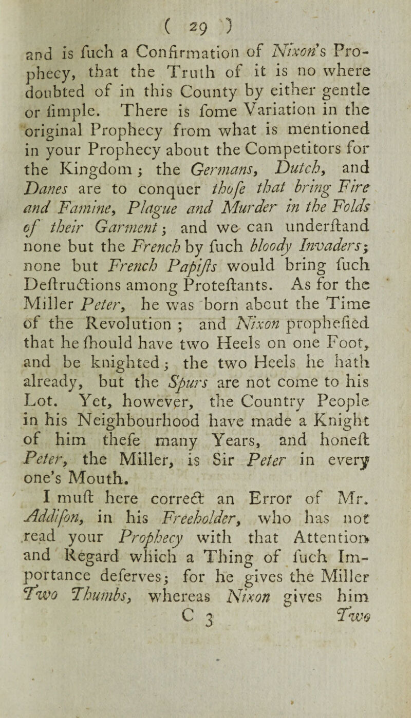 and Is fuch a Confirmation of Nixons Pro¬ phecy, that the Truth of it is no where doubted of in this County by either gentle or limple. There is fome Variation in the original Prophecy from what is mentioned in your Prophecy about the Competitors for the Kingdom; the Germans, Dutch, and Danes are to conquer thofe that bring Fire and Famine, Plague and Murder in the Folds of their Garment; and we can underftand none but the French hy fuch bloody Invaders’; none but French Papijls would bring fuch Deflrudtions among Proteftants. As for the Miller Peter, he was born about the Time of the Revolution ; and Nixon prophefied that he fhould have two Heels on one Foot, and be knighted; the two Heels he hath already, but the Spurs are not come to his Lot. Yet, howevpr, the Country People in his Neighbourhood have made a Knight of him thefe many Years, and honeft Peter, the Miller, is Sir Peter in every one’s Mouth. I mu ft here cor reft an Error of Mr. Addifon, in his Freeholder, who has not read your Prophecy with that Attentioi> and Regard which a Thing of fuch Im¬ portance deferves; for he gives the Miller ^wo Fhumbs, whereas Nixon gives him C 3 P’wo