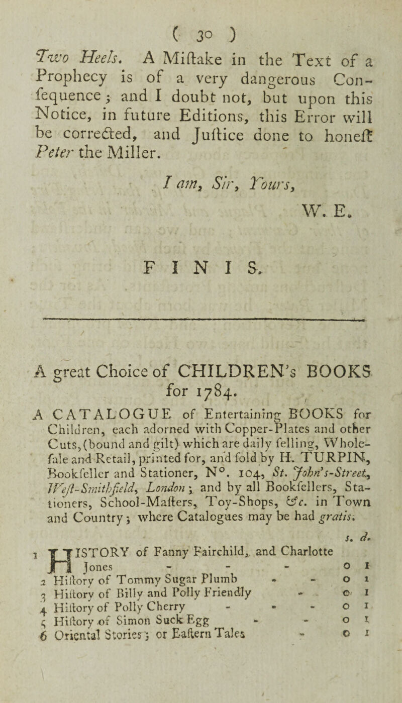 T’^wo Heels* A Mi (lake in the Text of a Prophecy is of a very dangerous Con- fequence; and I doubt not, but upon this Notice, in future Editions, this Error will be corredled, and Jullice done to honeft Peter the Miller. • ’ I am^ S/r, Tours, W. E. FINIS. > 4- / ■ A great Choice of CHILDREN’S BOOKS for 1784. A CATALOGUE of Entertaiiirng BOOKS for Children, each adorned with Copper-Plates and other Cuts,(bound and gilt) which are daily felling, Whole- fale and Retail, printed for, and fold by H‘. TURPIN, Bookfellcr and Stationer, N°. 104, St. yohn^s-Sireet, IFeJl-Sinithfield, London \ and by all Bookfellers, Sta¬ tioners, School-Mafters, Toy-Shops, ^c. in Town and Country 5 where Catalogues may be had gratis. s, d* 1 T TISTORY of Fanny Fairchild,, and Charlotte Jf I Jones - - - 01 0. Hillory of Tommy Sugar Plumb - -01 3 Hhlory of Billy and Polly Friendly - e i 4 Hillory of Polly Cherry - - -01 Hillory of Simon Suck Egg - - o i. 6 Oriental Stories'5 or Eailern Tales - 01