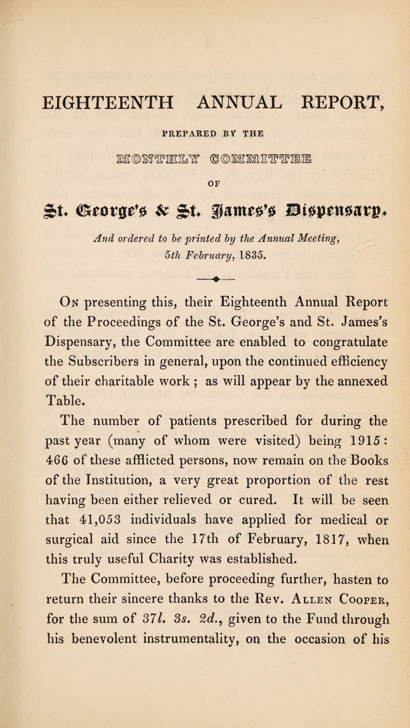 EIGHTEENTH ANNUAL REPORT, PREPARED BY THE ©©MESfiEWSFXSSl OF ^t. ©rotge’ss & St. f amce’g Dispensing. And ordered to be printed by the Annual Meeting, 5th February, 1835. -»— On presenting this, their Eighteenth Annual Report of the Proceedings of the St. George’s and St. James’s Dispensary, the Committee are enabled to congratulate the Subscribers in general, upon the continued efficiency of their charitable work ; as will appear by the annexed Table. The number of patients prescribed for during the past year (many of whom were visited) being 1915: 466 of these afflicted persons, now remain on the Books of the Institution, a very great proportion of the rest having been either relieved or cured. It will be seen that 41,053 individuals have applied for medical or surgical aid since the 17th of February, 1817, when this truly useful Charity was established. The Committee, before proceeding further, hasten to return their sincere thanks to the Rev. Allen Cooper, for the sum of 371. 3s. 2dgiven to the Fund through his benevolent instrumentality, on the occasion of his