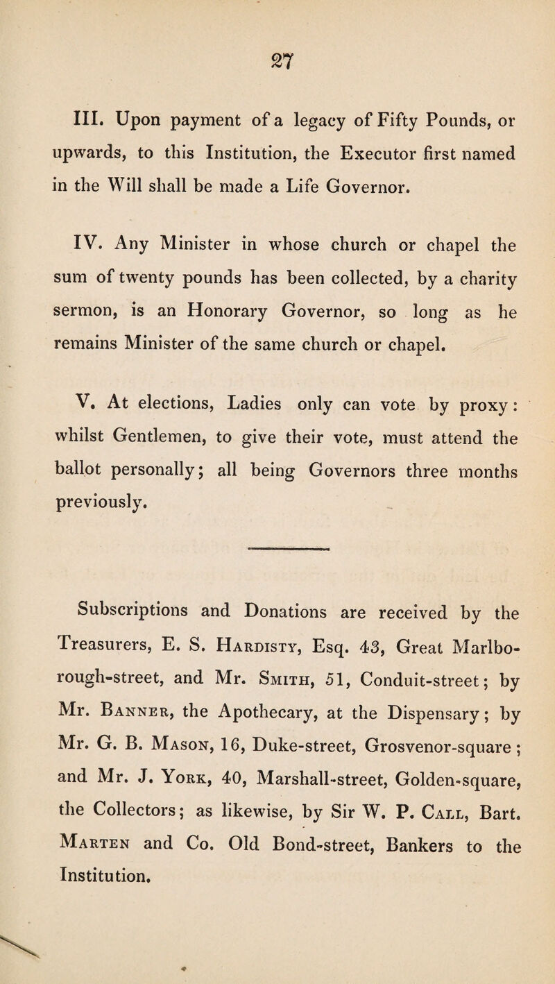 III. Upon payment of a legacy of Fifty Pounds, or upwards, to this Institution, the Executor first named in the Will shall be made a Life Governor. IV. Any Minister in whose church or chapel the sum of twenty pounds has been collected, by a charity sermon, is an Honorary Governor, so long as he remains Minister of the same church or chapel. V. At elections, Ladies only can vote by proxy: whilst Gentlemen, to give their vote, must attend the ballot personally; all being Governors three months previously. Subscriptions and Donations are received by the Treasurers, E. S. Hardisty, Esq. 43, Great Marlbo- rough-street, and Mr. Smith, 51, Conduit-street; by Mr. Banner, the Apothecary, at the Dispensary; by Mr. G. B. Mason, 16, Duke-street, Grosvenor-square; and Mr. J. York, 40, Marshall-street, Golden-square, the Collectors; as likewise, by Sir W. P. Call, Bart. Marten and Co. Old Bond-street, Bankers to the Institution. ♦