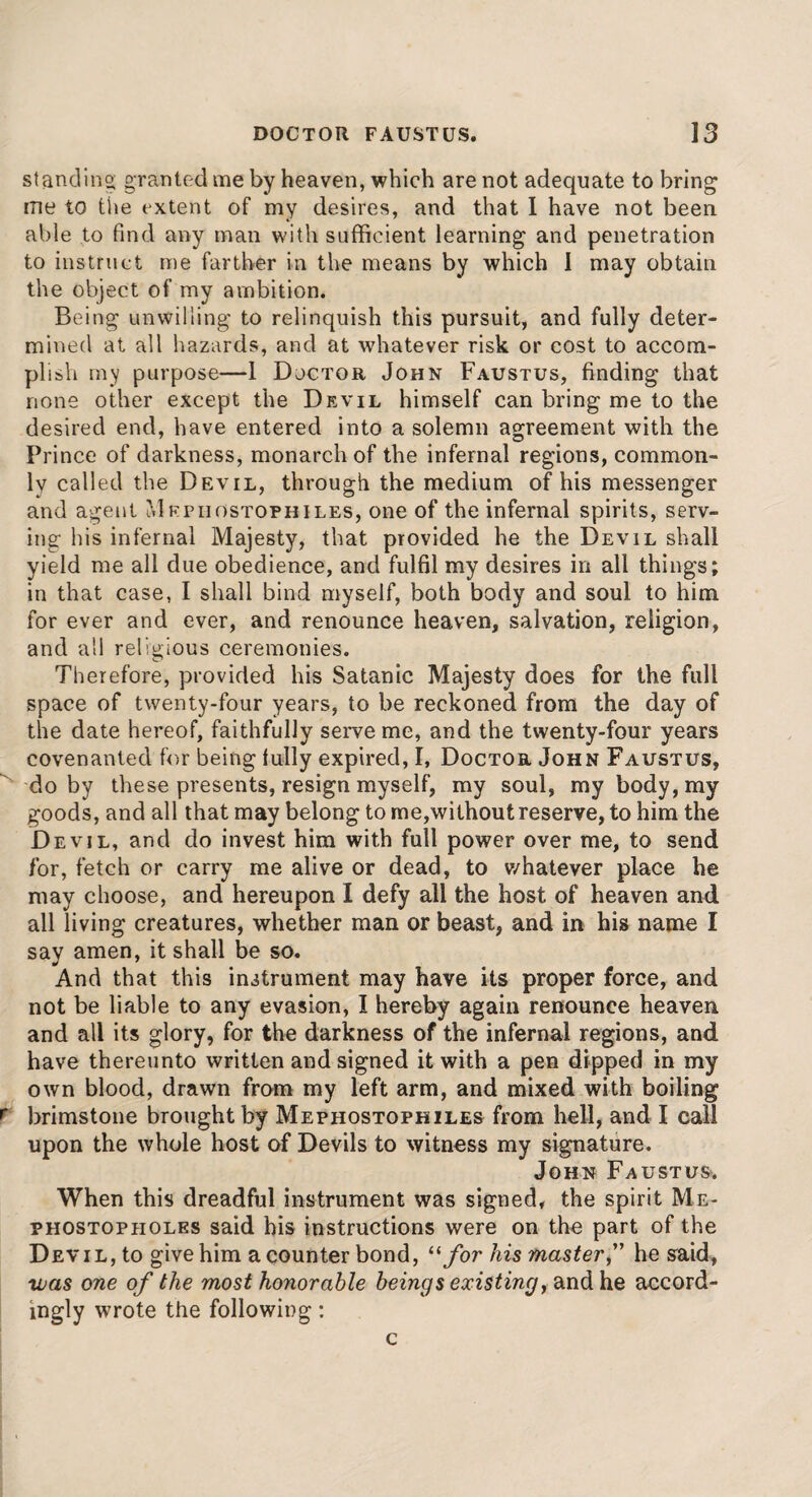 standing granted me by heaven, which are not adequate to bring me to the extent of my desires, and that 1 have not been able to find any man with sufficient learning and penetration to instruct me farther in the means by which I may obtain the object of my ambition. Being unwilling to relinquish this pursuit, and fully deter¬ mined at all hazards, and at whatever risk or cost to accom¬ plish my purpose—1 Doctor John Faustus, finding that none other except the Devil himself can bring me to the desired end, have entered into a solemn agreement with the Prince of darkness, monarch of the infernal regions, common¬ ly called the Devil, through the medium of his messenger and agent Mepiiostophiles, one of the infernal spirits, serv¬ ing his infernal Majesty, that provided he the Devil shall yield me all due obedience, and fulfil my desires in all things; in that case, I shall bind myself, both body and soul to him for ever and ever, and renounce heaven, salvation, religion, and all religious ceremonies. Therefore, provided his Satanic Majesty does for the full space of twenty-four years, to be reckoned from the day of the date hereof, faithfully serve me, and the twenty-four years covenanted for being fully expired, I, Doctor John Faustus, do by these presents, resign myself, my soul, my body, my goods, and all that may belong to me,without reserve, to him the Devil, and do invest him with full power over me, to send for, fetch or carry me alive or dead, to v/hatever place he may choose, and hereupon I defy all the host of heaven and all living creatures, whether man or beast, and in his name I say amen, it shall be so. And that this instrument may have its proper force, and not be liable to any evasion, I hereby again renounce heaven and all its glory, for the darkness of the infernal regions, and have thereunto written and signed it with a pen dipped in my own blood, drawn from my left arm, and mixed with boiling r brimstone brought by Mephostophiles from hell, and I call upon the whole host of Devils to witness my signature. John Faustus*. When this dreadful instrument was signed, the spirit Me* phostopholrs said his instructions were on the part of the Devil, to give him a counter bond, “ for his master,” he said, was one of the most honorable beings existingy and he accord¬ ingly wrote the following: c