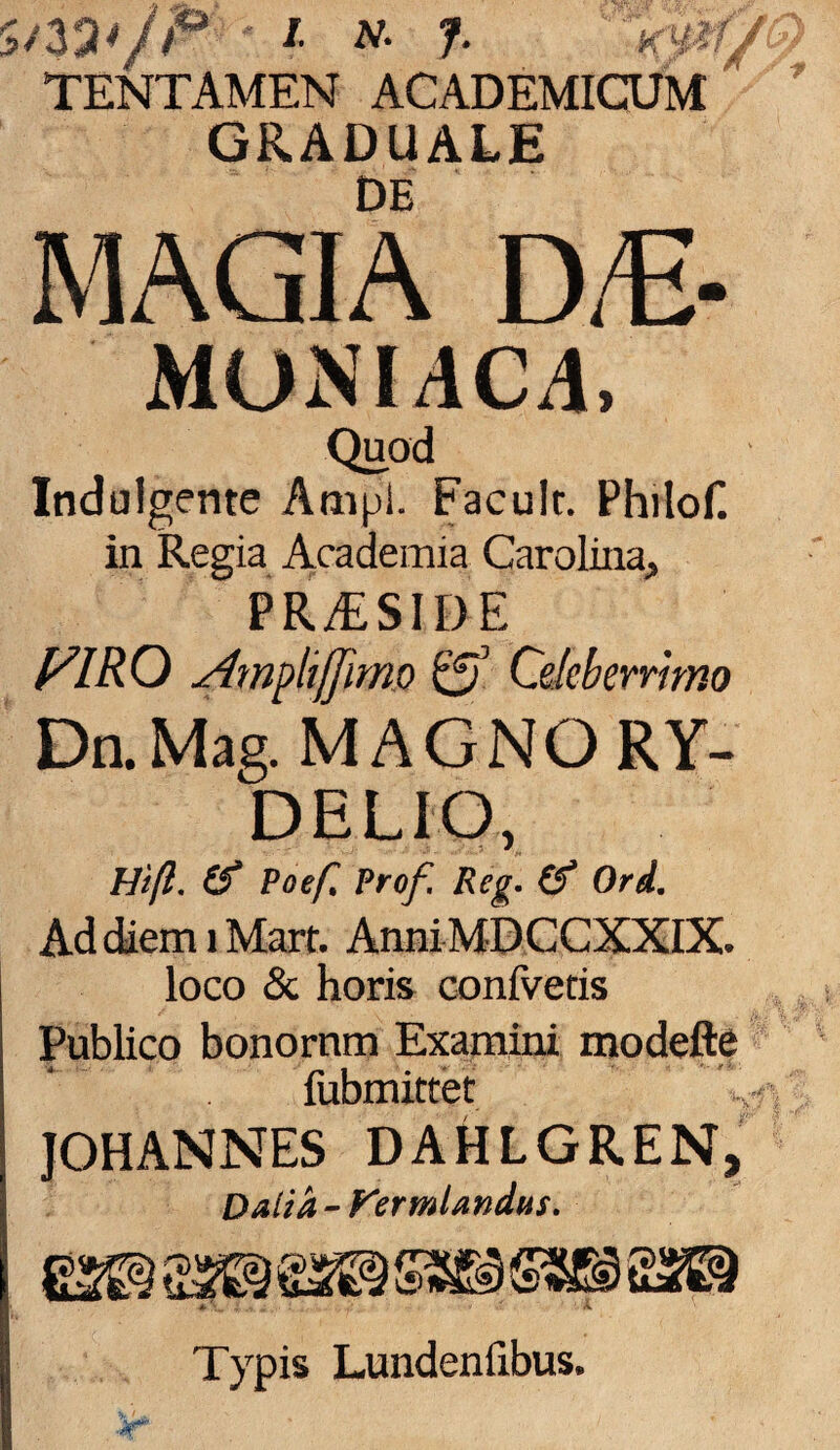 7*/P i n. J. -mi J TENTAMEN ACADEMICUM GRADUALE DE MAGIA D/E- MUN1JC4, Quod Indulgente Ampl. Facult. Philof. in Regia Academia Carolina, PR/ESIDE mo Ampli[Jimo ©J Celeberrimo DaMag. MAGNO RY- DELIO, 1-1'tfl. if Poef, Prof. Reg. (f Ord. Ad diem i Mart. AnniMDCCXXIX. loco & horis confvetis Publico bonornm Examini modefte fubmittet JOHANNES DAHLGREN, Dalid-f^ermlandus. it' ■a'*? opi a'. Typis Lundenfibus.