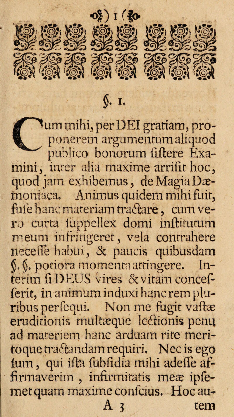 «Diff» §■ i. Cum mihi, per DEI gratiam, pro¬ ponerem argumentum aliquod publico bonorum fiftere Exa¬ mini, inter alia maxime arrifit hoc, quod jam exhibemus, de Magia Dae¬ moniaca. Animus quidem mihi fuit, fufe hanc materiam tranare, cum ve¬ ro curta iuppellex domi inftitumm meum infringeret, vela contrahere neceife habui., & paucis quibusdam §. §, potiora momenta attingere. In- terim fiDEUS vires & vitam concef- ferit, in animum induxi hanc rem plu¬ ribus perfequi. Non me fugit vaftae eruditionis multaeque ledionis penu ad matenem hanc arduam rite meri¬ toque tranandam requiri. Nec is ego ium, qui iffct fubfidia mihi adeffe af¬ firmaverim , infirmitatis mea; ipfe- metquam maxime confcius. Hoc au-