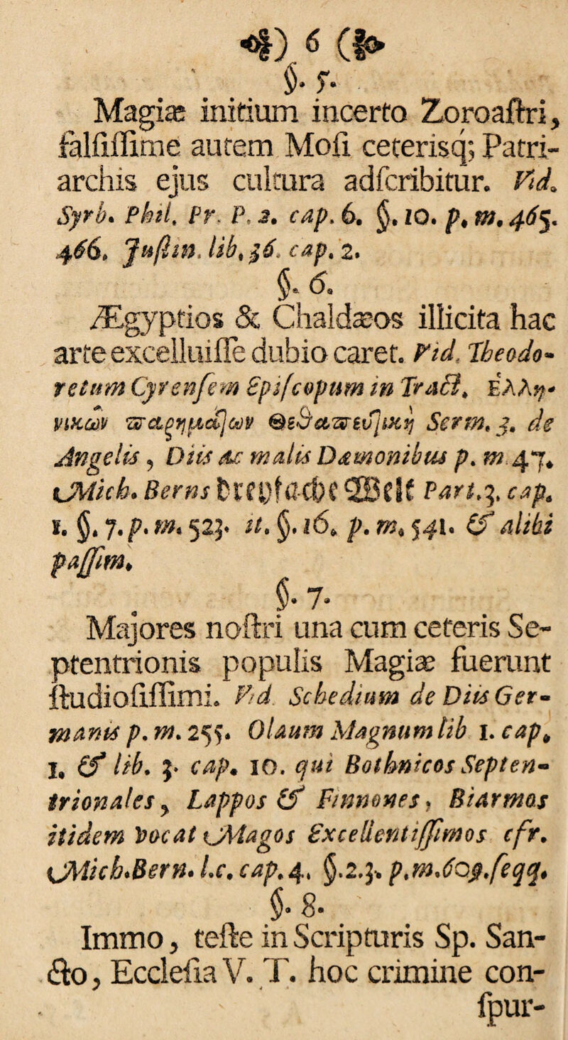 <*)«o Magia: initium incerto Zoroaftri, falfiffirne autem Mofi ceterisq; Patri¬ archis ejus cultura adfcribitur. Vi<L Syrb. phil. Pr. P, 3. cap. 6. §. io. p, m, 465. 46S, Jttfhn, lib, $6, cap. '2. 5; & ^Egyprios Sc Chald^os illicita hac arte excelluifle dubio caret. Vtd, Ubeodo- retum Cyrenfem Bpifcopum in Trabi, £AA$« viKrn wct^^icCjojp QtSetwiifiiKf] Serm, y, de Angelis ? Diis de malis Damonibtu p. ^.47* tJMich* Berns fQf&ckf 2BcIf Part.y, cap, s. §» 7. p. m% 525« //. §. 16* p. m, 541. 4//6i paffm, . §* 7* Majores noftri una cum ceteris Se¬ ptentrionis populis Magiae fuerunt ftudioflffimL Schedium de Diis Get- na anis p.m.2^* Olaum Magnum lib hcap„ I, (f lib. 3. cap* 10. qui Bothnicos Septen¬ trionales > Lappos (f Finmnes * Btarmas itidem Vocat \jMagos Zxcelientijfimos cfr. \JMichSern. Lc. cap,4, §.2.3* ptmJQ$,feqq* M- Immo, tefte in Scripturis Sp. San- <So, Ecclelia V. T. hoc crimine con- ' ' ‘ fpur-