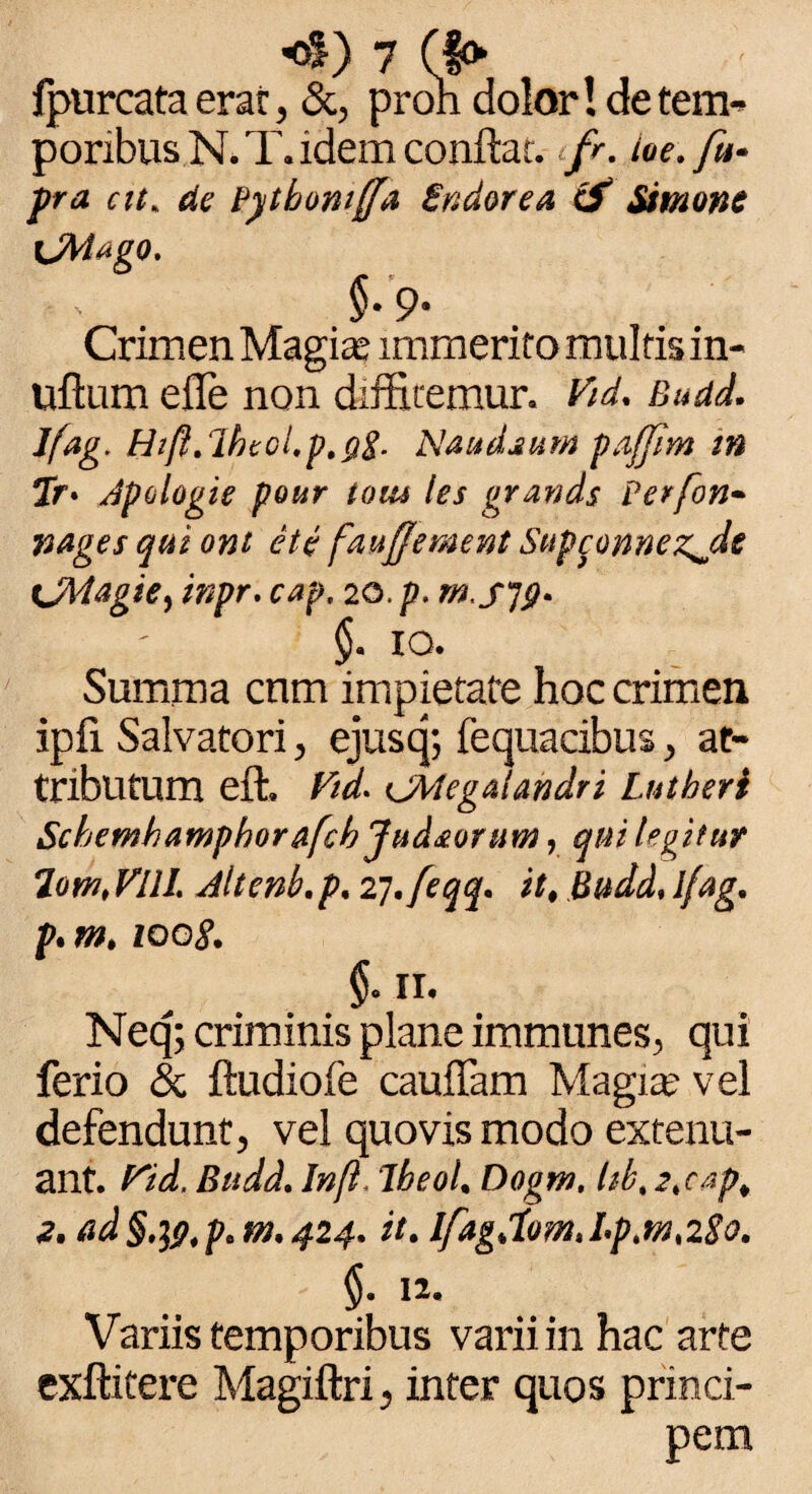 fpurcata erae, &, proh dolor! de tem¬ poribus N. T. idem conflat. fr. ioe.fu- pra cit. de Pytboniffa Sndorea & Simone \JMtigo, §•9' Crimen Magia* immerito multis in- uftum efle non diffitemur» Vid. Budd. Jfag. Ht/i.lhtcl.p.yg. Naudaum pafjim m 7r> dpologie pour iom les grands Perfon- vages qui ont et e fau/Jement Supconnezjlt <JMagie, inpr. cap, 20. p. §. IO. Summa cnm impietate hoc crimen ipfi Salvatori, ejusq; fequacibus ^ at¬ tributum eft, Ftd- CMegalandri Lntheri Schemhamphor&fchjud&ortm, qui legitur 7omt VllL Altenb.p. ij.feqq. it, Budd, l/ag. p.m, ioo8. §011, Neq; criminis plane immunes^ qui ferio & ftudiofe cauffam Magia? vel defendunt, vel quovis modo extenu¬ ant. Fid, Budd. In/i, ibeol, Dogm, Ub. 2,cap, 2. ad§'W,paM,424. it. lfagdom,hp,m,28o. §. 12, Variis temporibus varii in hac arte exftitere Magiftri 5 inter quos princi¬ pem