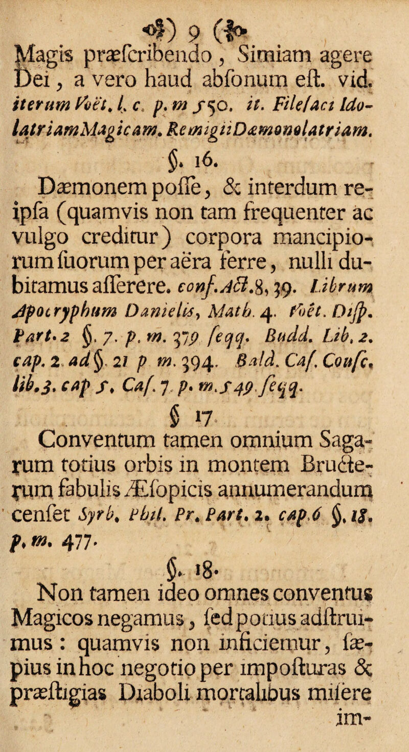 Vlagis prasfcribendo , Simiam agere Dei, a vero haud abfonum eft. vid iterum Foet. /. c, p. «a /50. File fac t Ido- latriamMagicam.RemigiiD&mQmlairiam. §. 16. Damonem polle, & interdum re- ipfa (quamvis non tam frequenter ac vulgo creditur) corpora mancipio¬ rum fuorum per aera ferre, nulli du¬ bitamus allerere. ccnf.Acl.%, 39. Librum Apocryphum Dmielis, Matb. 4. foet. Dijp. Part.2 §, 7. p, m. 377 fecjq. Budd. Lib,2. cap. 2. ad §. 21 p m. 394. Bald. Ca(, Coufc, lib.j. cap f, Caf. 7, p. rn.s4p.fiqq. § »7 Conventum tamen omnium Saga¬ rum totius orbis in montem Brudte- rum fabulis dElopicis annumerandum cenfet Syrb, Pbil. Pr. Pari, 2. cap.6 is, p, m. 477. §• >8* Non tamen ideo omnes conventus Magicos negamus, fedpocius adftrui- mus : quamvis non inficiemur, fie- pius innoc negotio per impofturas & pneiligias Diaboli mortalibus miiere