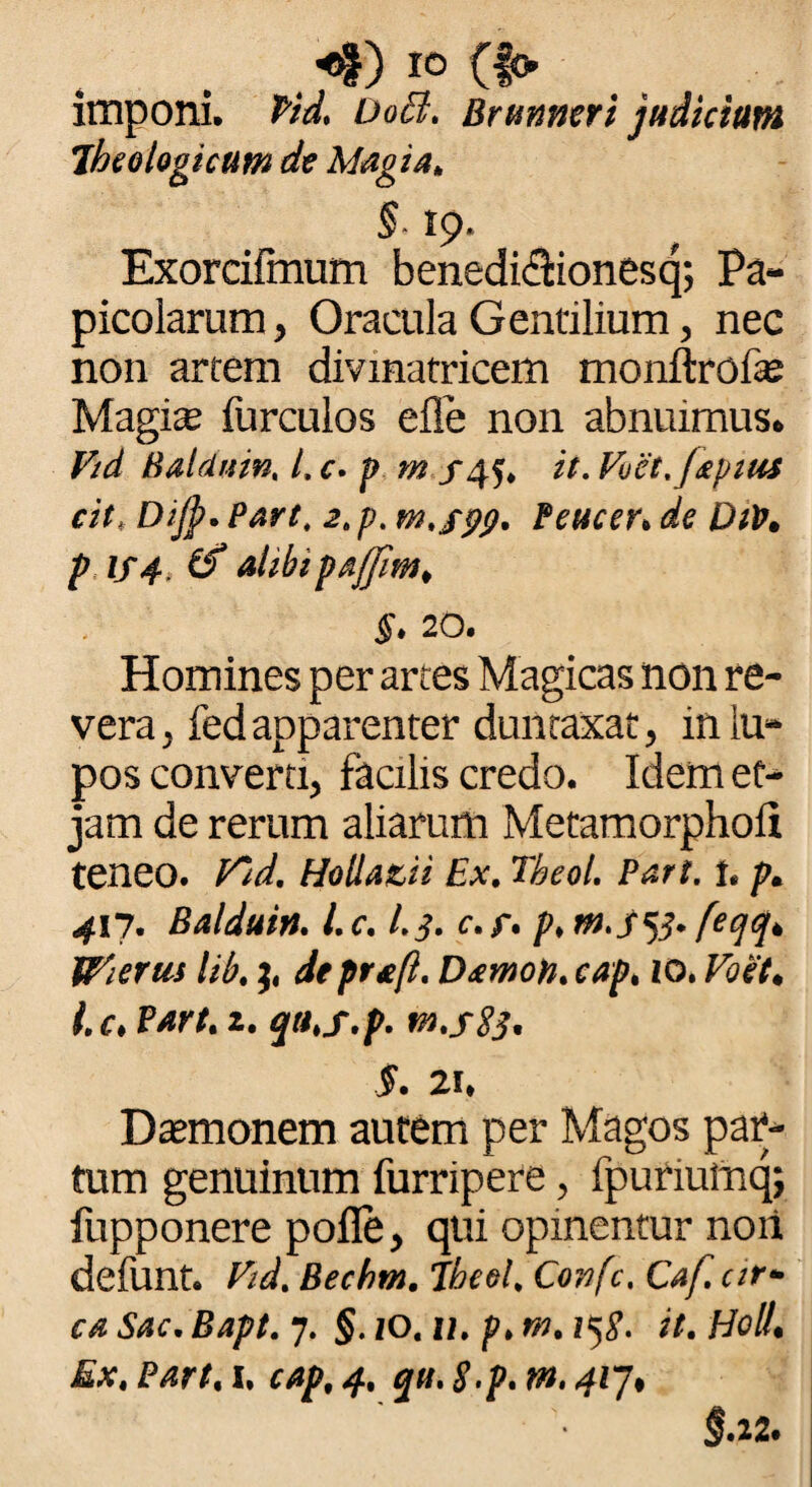 <*) IO (f» imponi, fid, DoB. Brunneri judicium jheologicttm de Magia, §■ 19. Exorcifmum benedidionesq; Pa- picoiarum, Oracula Gentilium, nec non artem divinatricem monftrofe Magis furculos eile non abnuimus. Fid Baldrtin, l. c. t> m /4$. it. Fuct.faptus cit, Dijp. Part. 2. p. m.j-pg. Peucer. de Dtp, p if4, (f alibipaffim, §. 20. Homines per artes Magicas non re¬ vera, fed apparenter duntaxat, in lu¬ pos converti, facilis credo. Idemef- jam de rerum aliarum Metamorphofi teneo. Fid. Holla&ii Ex. Tbeol. Part. 1. p. 417. Balduin. l.c. I.3. c.f. p.m.jftf. feqq, Wierus Ub, 3, de prafl. Damon, cap. 10. Foet, l.c, Part. 1. qa.f.p. m.sSj. $. 2i. Dasmonem autem per Magos par¬ tum genuinum furripere, fpuriulnq; fupponere pofle, qui opinentur noii defunt. Fid. Bechm. Jheel, Covfc. Caf. ar¬ ca Sac. Bapt. 7. §. 10, u. p. m. i^g. it. Holi, Ex. Part, 1. cap, 4. qti. S.p. m. 417, §.22.