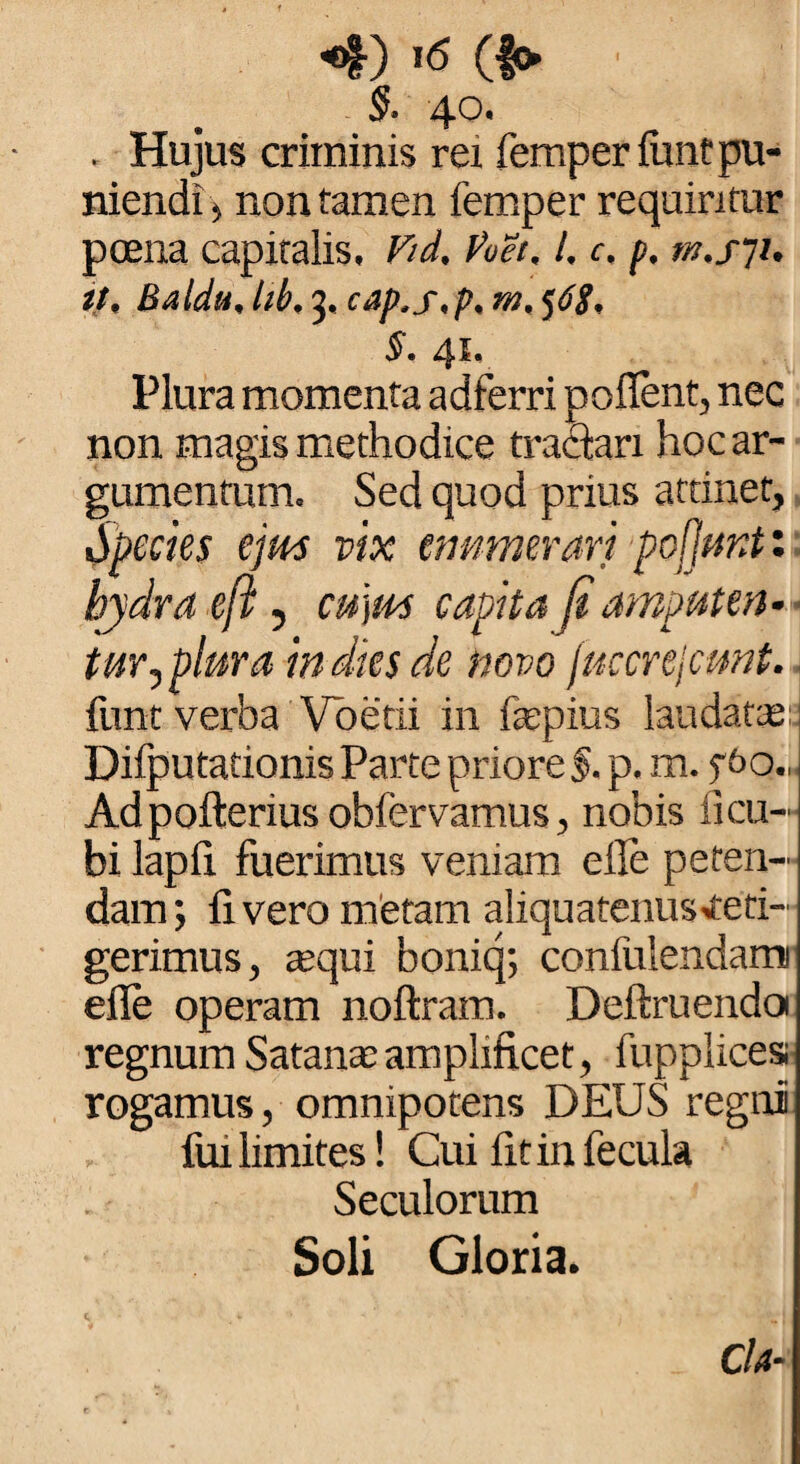 §. 40. . Hujus criminis rex femper finit pu¬ niendi , non tamen femper requiritur poena capitalis, Vid. Poet. l. c, p, it, Baldu, Id. 3, cap.s.p. m, 56$, S. 41, Plura momenta adferri pollent, nec non magis methodice tractari hoc ar¬ gumentum. Sed quod prius attinet, operies ejus vix enumerari pofjunt'. bjdra eft, cu]m capita fi amputen¬ tur mplura in dies de novo juccrejcmt. funt verba Voetii in fepius laudat te: Difputationis Parte priore §. p. m. f6o., Adpofterius obfervamus, nobis xi cu¬ bi lapli fuerimus veniam elle peten¬ dam; livero metam aliquatenusveti- gerimus, arqui boniq; confulendami elle operam noftram. Deftruendoi regnum Satana;amplificet, fupplicesi rogamus, omnipotens DEUS regni fui limites! Cui fit in fecula Seculorum Soli Gloria. C. , V • j M j , _ Cia-