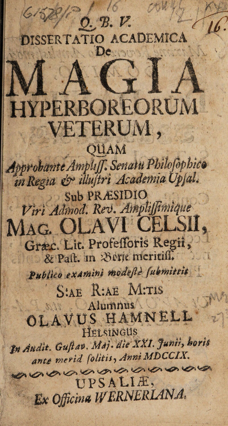 HYPERBOREORUM VETERUM, QUAM Approbante Ampliffl Senatu Philofiphm In Regia & iilujtri Academia Upjal. Sub PRASIDIO . Viri Admod: Rei). Amplijjmique Mac. OLAVI CELSII, Gr»r. Ut. Profeffbris Regii* & Paft. in SS&je mcritiff. Publico examini modejtt fuhmittit S;ae R*.ae M:tis Alumrtus OLAVUS HAMNELL' HfitSiNGU? Jn Audit. Guftav. Maj. die XXI. Junii, tortf ante metid folitis, Anni MDCC1X. upsalia:, Ex Officina W ERNERIANA.