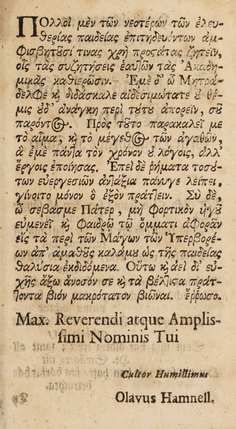 •*• *&sgi'xg 7rxideixg sftnrftgbtnwv dju,- (ptcrfirjTSct nvxg ygrj nfocchag tyftstoy oTg Txg ffvfynjo-eif ixvjuv txg 'Axafy- piuxg xxS-isgGcriv. ’EyJ o ' 8 M%7pd~ $'s/,(t)e h. hdxcrxxXe xifcj-i[JMTats i 6,f- fxig dvxyy.Yi nspl xrccgsTv, aS ffxfovnpcg tSto 7rx(xxxXs7 ,ut To.pdfuty z- to y.eysS(§g tuv xycddv, x ipis 7rxvjx tov ypovcv i Xcyoig, dXA’ Sfyoig STtoir^xg. ’EtsI ds pr/yuTX roxd- juv evspyeaiuv xvjxfya r.xvvys XsfaH, yivoiTo uovov e tgpv it^xtIsiv. 2t) 3§t 8 crsfixayLi Tlccrsp , yvj tyopTixov tjyS evysvsi' x) (pxifyS t8 cypixTi d^ogxv tig tx TSgl ruv Mdyuv tuv ‘Xmp^of^- m dad xyxbSg zxXxua ug rijg Tccitcefxg &xXi'cnx sxSdcyjvx. Ovtu d, xsl $i sv- yrjg x£u xvoxov crs $ tx §sXn\igx Tfdr- ioVTX §l6v {JLXXpOTXTOV /3IbiVXl. SppOffO. Max. Reverendi atque Amplis- fimi Nominis Tui *% ' -i '- : ? *- ' • • Cultor MumtUtmm Olavus Hamnell,