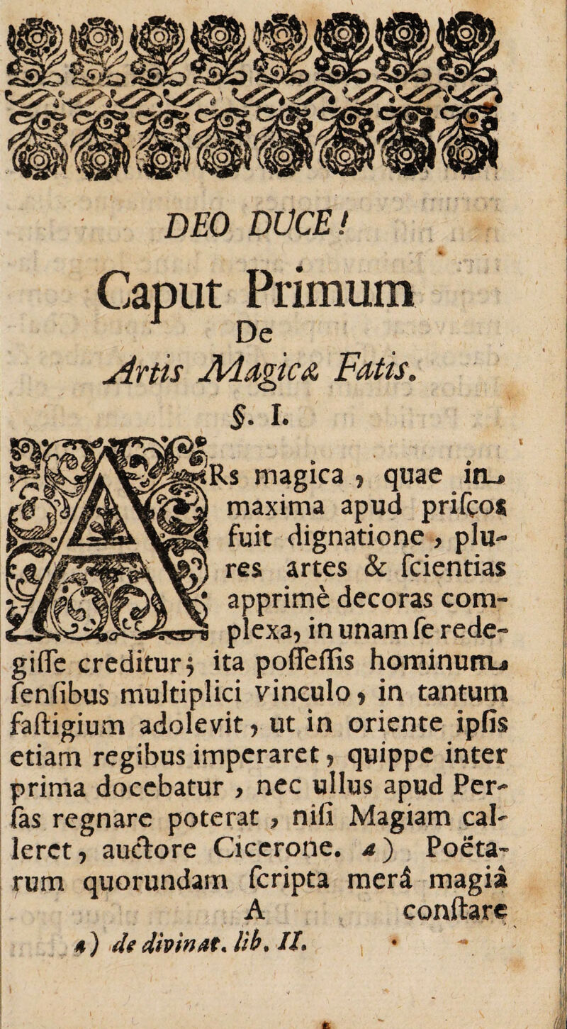 __I DEO DUCE! Caput Primum De Artis Addgica Fatis. §. I. Rs magica , quae in_® maxima apud prifco* fuit dignatione > plu- res artes & fcientias apprime decoras com¬ plexa, in unam fe rede- gifle creditur4 ita poffeflis hominurtu fenfibus multiplici vinculo, in tantum faftigium adolevit, ut in oriente ipfis etiam regibus imperaret, quippe inter prima docebatur , nec ullus apud Per- (as regnare poterat , nili Magiam cal¬ leret, auctore Cicerone, a) Poeta¬ rum quorundam feripta meri magia A conflare 4 ) de divinat* lib. //.