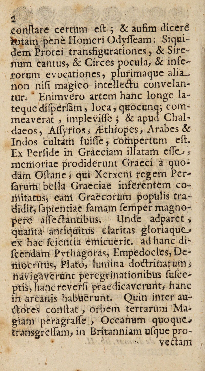 '4 conflare certam eft ; & aufim dicere fetam pene Homeri Odyfleam: Siqui¬ dem Protei transfigurationes, & Sire¬ num cantus, & Circes pocula, & infe¬ rorum evocationes* plurimaque alia_. non nifi magico intelle&u convelan¬ tur.  Enimvero artem hanc longe la- tequedifperfam, loca, quocunq; com¬ meaverat , implevifle * & apud Chal¬ daeos, Aflfyrios * iEthiopes, Arabes & Indos cultam fuiffe, compertum eft. Ex Perfide in Graeciam illatam efto i memoriae prodiderunt Graeci a quo¬ dam Oftatte > qui Xerxen! regem Pcr- farum bella Graeciae inferentem co¬ mitatus, eam Graecorum populis tra¬ didit, fapientiae famam femper magno¬ pere a Sedantibus. Linde adparet, quanta antiquitus claritas gloriaque-, ex hac fcierttia emicuerit, ad hanc di- fcendam Pythagoras, Empedocles, De¬ mocritus, Plato, lumina do&riharum» navigavhrunt peregrinationibus fufee- ptis, hancreverfi praedicaverunt,- hanc in arcanis habuerunt. Quin inter au- dbres cortftat, orbem terrarum Ma¬ giam peragrafle , Oceanum quoque., transgreflam, in Britanniam ufque pro¬ veniam