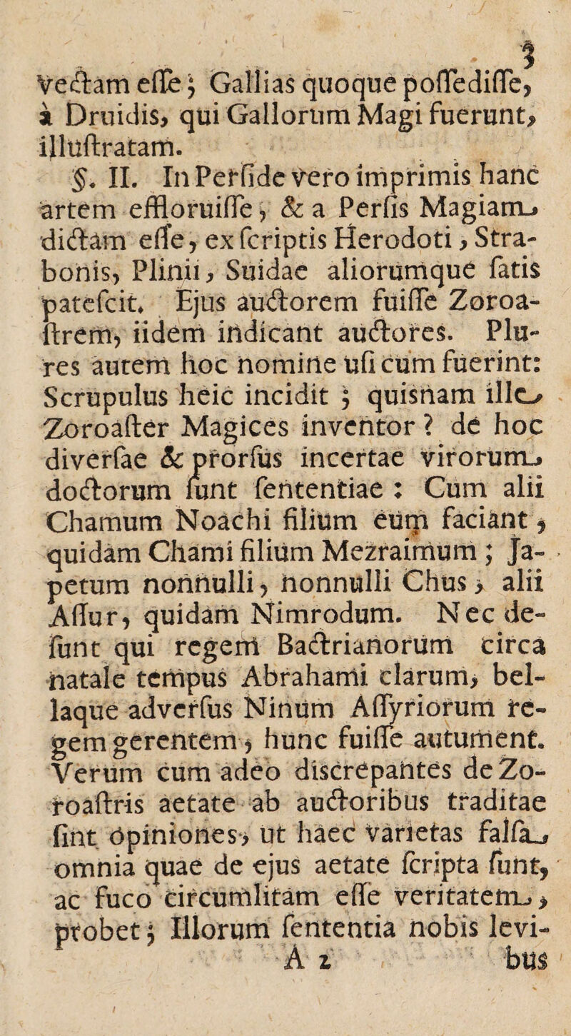 Vedam efie; Gallias quoque poftedifle, i Druidis, qui Gallorum Magi fuerunt, ijltlftratam. §. II. In Perfide vero imprimis hanc artem effloruifle, & a Perfis Magiarru didam effe, ex (criptis Herodoti, Stra¬ bonis, Plinii, Suidae aliorumque fatis patefcit, Ejus audorem fuiffe Zoroa- ftrem, iidem indicant audores. Plu¬ re s autem hoc nomine uficum fuerint: Scrupulus heic incidit $ quisnam illo Zoroafter Magices invehtor ? de hoc diverfae &prorfus incertae viroruno dodorum hmt fententiae : Cum alii Chamum Noachi filium eum faciant * quidam Chami filium Mezraimum ; Ja- petum nonnulli > nonnulli Chus > alii Affur, quidam Mimrodum. Nec de- (unt qui regerri Bactrianorum circa natale tempus Abrahami clarum, bel¬ laque advcrfus Ninum AflTyriorum re¬ gem gerentem^ hunc fuifle autument. Verum cum adeo discrepantes deZo- roaftris aetate ab audoribus traditae fint Opiniones*, ut haec varietas faifa^ omnia quae de ejus aetate fcripta funt, ac fuco circumlitam efie veritatetru > ptobet j Illorum fententia nobis levi- A z bm