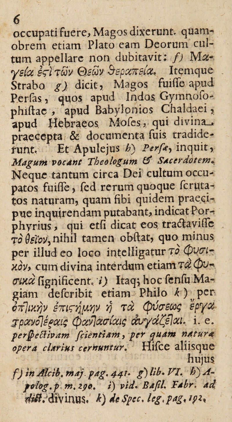 occupati fuere. Magos dixerunt quam* obrem etiam Plato eam Deorum cul¬ tum appellare non dubitavit; f) Mflte yslot hiim Q.stiv Szpamia, Itemque . Strabo g) dicit, Magos fuiffe apud Perfas, quos apud Indas, Gymnofo- phiftae, apud Babylonios Chaldaei, apud Hebraeos, Mofes, qui divina_* praecepta & documenta fuis tradide¬ runt Et Apulejus £) Perfa inquit, Magum vocant Theologum & Sacerdotem* Neque tantum circa Dei cultum occu¬ patos fuiffe, fed rerum quoque fcruta- tos naturam, quam fibi quidem praeci¬ pue inquirendam putabant, indicat Por- phyrius > qui etfi dicat eos, tradiavifle rddsioVy nihil tamen obflat, quo^ minus per illud eo loco intelligatur tq.(pvcrh kov> cum divina interdum etiam ohxix fignificent i) Itaq$ hoc fenfu Ma¬ giam defcribit etiam Philo ^)?per , Q7f]uty}v S7Tyj toL (puamq BpyOL jpotvSlsgoaq (fyocPiOtviotiq ccuyd^elou. i. e. per$e5Uvam [dentiam, pe* quam natura opera elatius cernunturV Hifce aliisque f) in Alcih* tnaj. pag, 44!» g) Ub. VI. h) A~ peiog.p m, zpo. i) vid« BafiL Tabr* ad V^diVinus* k) de Spe c, leg>pag<ipi*