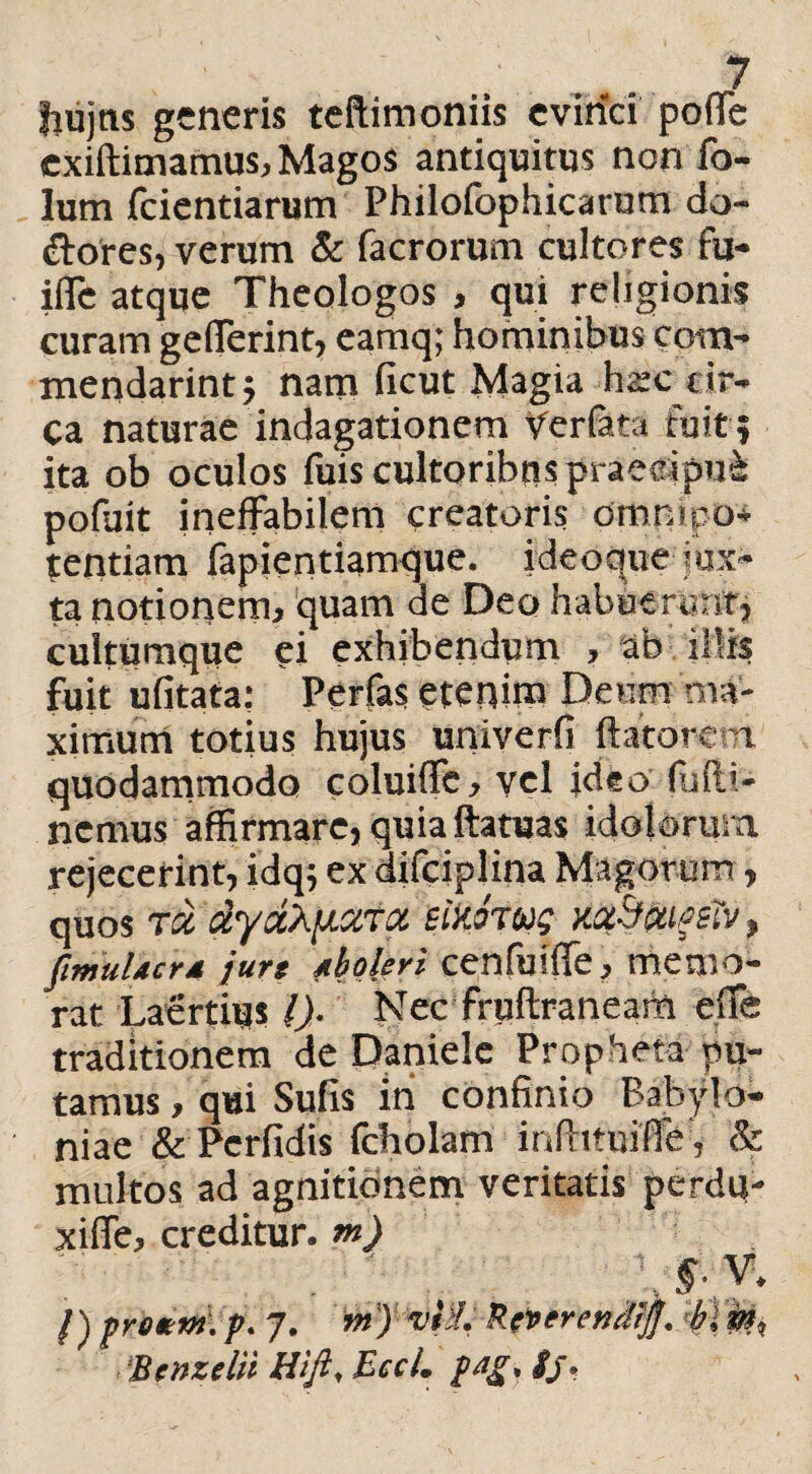 . .. - f jiujns generis teftimoniis evinci poffe exiftimamus, Magos antiquitus non fo- lum fcientiarum Philofophicarum do- ftores, verum & facrorum cultores fu- iffc atque Theologos , qui religionis curam gdTerint, eamq; hominibus com¬ mendarim:; nam ficut Magia hsc cir¬ ca naturae indagationem Verfata ruit f ita ob oculos fuis cultoribus praeeipu& pofuit ineffabilem creatoris omnipo- tentiam fapientiamque. ideoque jux¬ ta notionem, quam de Deo habuerunt, cultumque ei exhibendum , ab illis fuit ufitata: Perfas etenitn Deum ma¬ ximum totius hujus univerfi flatorem quodammodo coluiffc, vel ideo (iifli- ncmus affirmare, quia ftatuas idolorum rejecerint, idq; ex difciplina Magorum, quos tcc zyzA>J.XTX eikfoug mSfriflsiv, fimuUcr4 jurt Aboleri cenfuiffe, memo¬ rat Laertius ()■ Nec fruftraneam efTe traditionem de Daniele Propheta pu¬ tamus , qui Sufis in confinio Babylo¬ niae & Perfidis fcholam infiituifie , & multos ad agnitionem veritatis perdu- xiffe, creditur, m) f) prottn. p. 7. m) vti. Rfperendlff. bl & Benzelii Wft,Ecct. p-!£. /j •