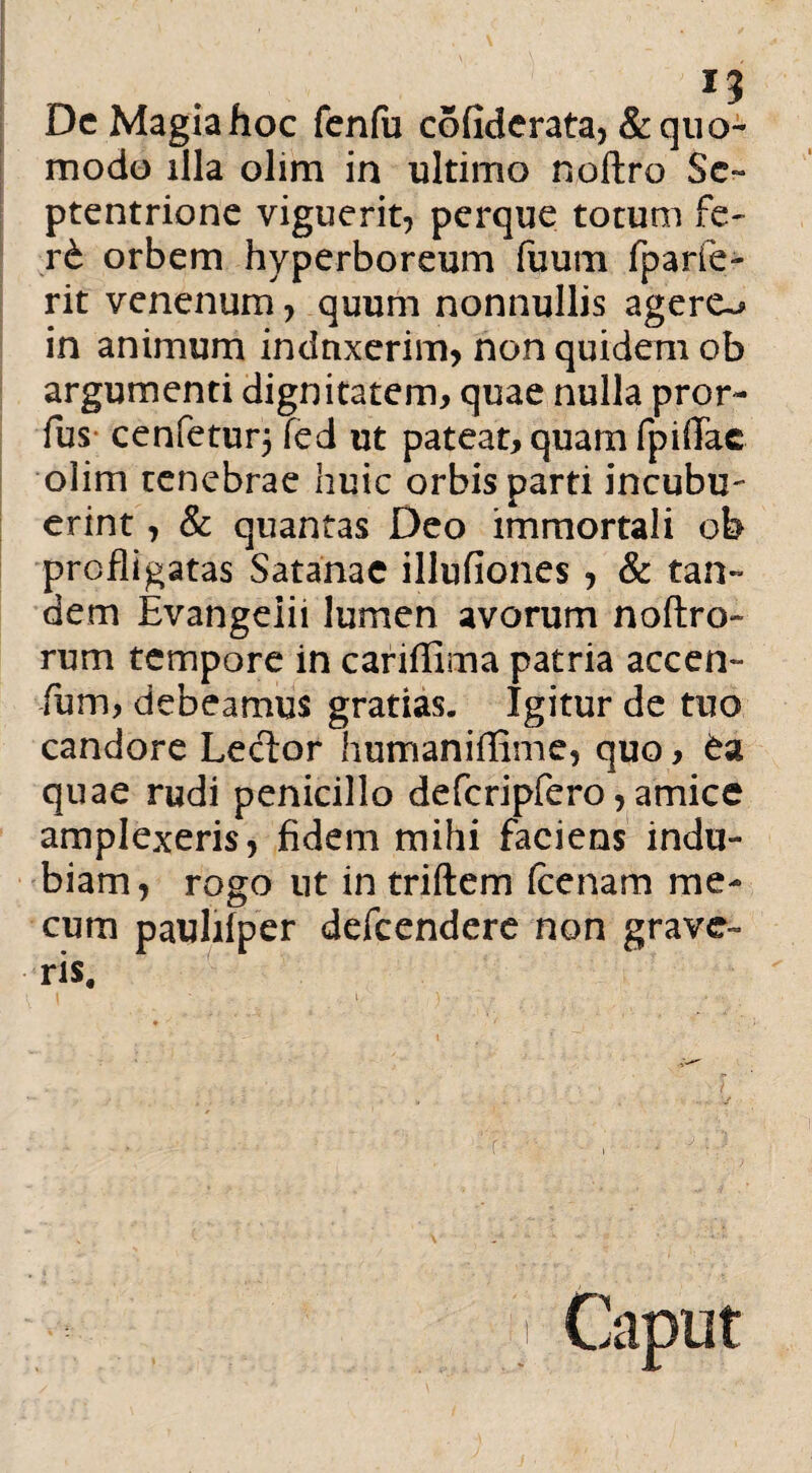 Dc Magia hoc fenfu cofiderata, & quo¬ modo illa olim in ultimo noftro Se¬ ptentrione viguerit, perque totum fe- rt orbem hyperboreum fuum fparfe- rit venenum, quum nonnullis agere~» in animum induxerim, non quidem ob argumenti dignitatem, quae nulla pror- fus- cenfetur5 fed ut pateat, quam fpiflac olim tenebrae huic orbis parti incubu- erint, & quantas Deo immortali ob profligatas Satanae illufiones , & tan¬ dem Evangeiii lumen avorum noftro- rum tempore in cariflima patria accen¬ tum, debeamus gratias. Igitur de tuo candore Lector humaniflime, quo, £a quae rudi penicillo defcripfero, amice amplexeris, fidem mihi faciens indu¬ biam, rogo ut in triftem (cenam me- cum paulifper defeendere non grave¬ ris. r