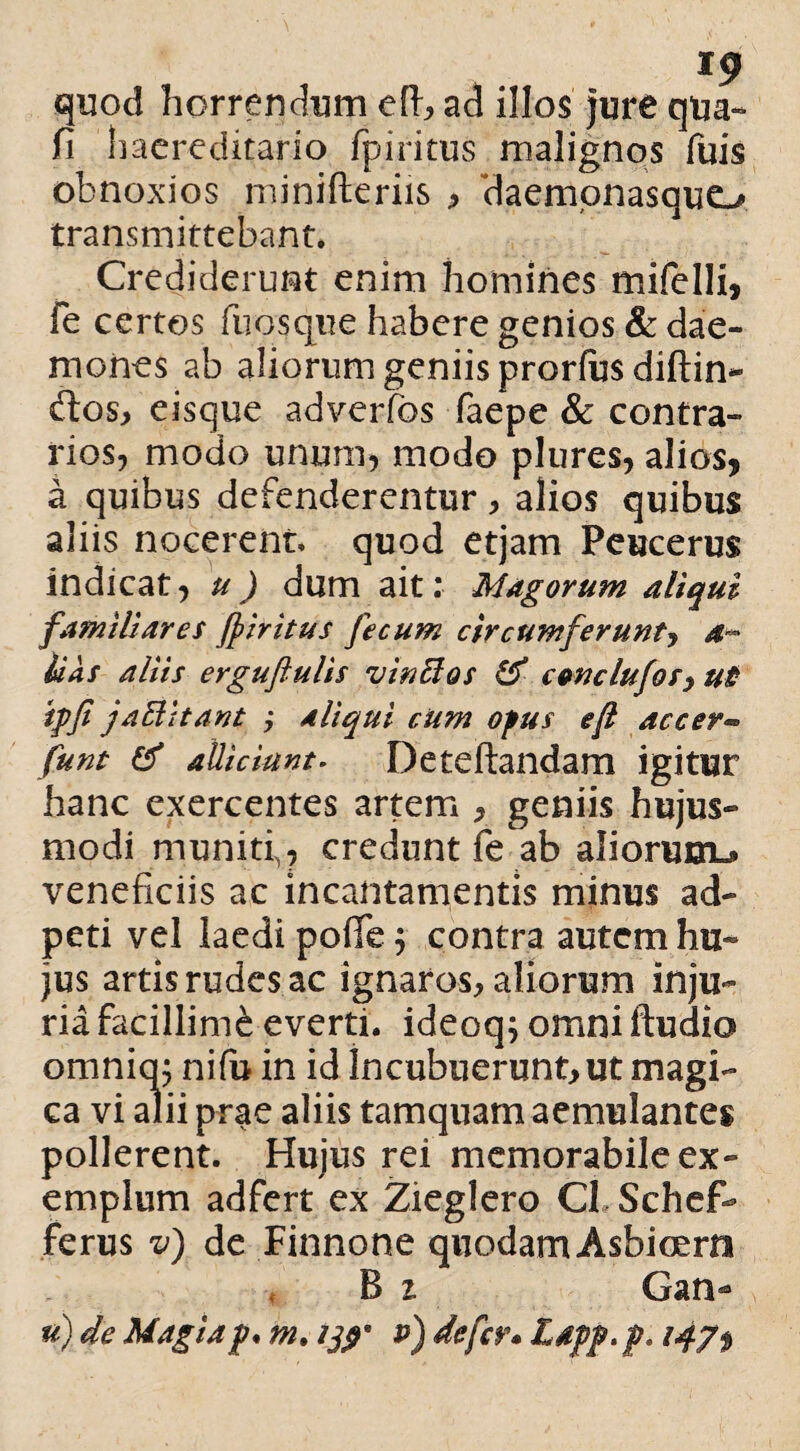 quod horrendum eft, ad illos jure qua- fi haereditario fpiritus malignos fuis obnoxios minifteriis , daemonasquo transmittebant. Crediderunt enim homines mifelli, fe certos fnosque habere genios & dae¬ mones ab aliorum geniis prorfas diftin- ftos, eisque adverfos faepe & contra¬ rios, modo unum, modo plures, alios, a quibus defenderentur, alios quibus aliis nocerent, quod etjam Peucerus indicat, u) dum ait: Magorum aliqui familiares fpiritus fecum circumferunt, a- lias aliis erguftulis vinBos & conclufos, ut ipfi jaftitant ; aliqui cum opus eft accer« funt & allidant- Deteftandam igitur hanc exercentes artem , geniis hujus¬ modi muniti,, credunt fe ab aliorum^ veneficiis ac incantamentis minus ad- peti vel laedi pofie $ contra autem hu¬ jus artis rudes ac ignaros, aliorum inju¬ ria facillimi everti, ideoq; omni Audio omnia; nifu in id Incubuerunt, ut magi¬ ca vi alii prae aliis tamquam aemulantes pollerent. Hujus rei memorabile ex¬ emplum adfert ex Zieglero C1 Schef- ferus v) de Finnone quodam Asbicern B 1 Gan- u) de Magia p* m. p) defer* Ldpp.p, 147$