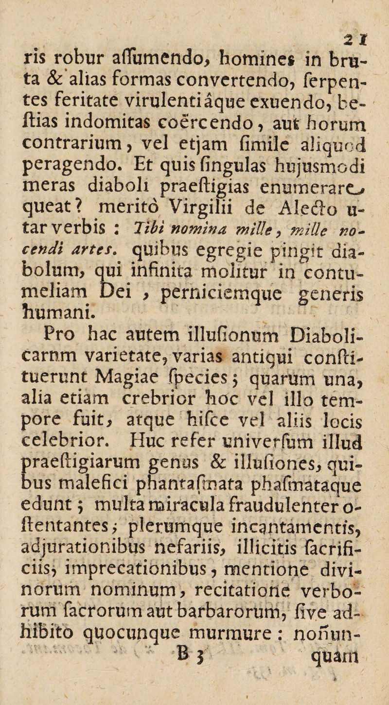 ta &‘alias formas convertendo, ferpen- tes feritate virulentiaque exuendo, be- ftias indomitas coercendo, aut horum contrarium, vel etjam fimile aliquod peragendo. Et quis fingulas hujusmodi meras diaboli praeftigias enumeraro queat? merito Virgilii de Aledo u- tar verbis : Tibi nomina mille, mille no¬ cendi artes. quibus egregie pingit dia¬ bolum, qui infinita molitur in contu¬ meliam Dei , perniciemque generis humani. Pro hac autem illufionum Diaboli¬ carum varietate, varias antiqui confii- tuerunt Magiae fpeeies $ quariim una, alia etiam crebrior hoc vel illo tem¬ pore fuit, atque hifce vel aliis locis celebrior. Huc refer univerfum illud praeftigiarum genus & illufiones, qui¬ bus malefici phantafmata phafmataque edunt 5 multa miracula fraudulenter o- ftentantesj plerumque incantamentis, adjurationibus nefariis, illicitis facrifi- ciis, imprecationibus, mentione divi¬ norum nominum, recitatione verbo¬ rum facrorum aut barbarorum, five ad¬ hibito quocunque murmure: nonun-