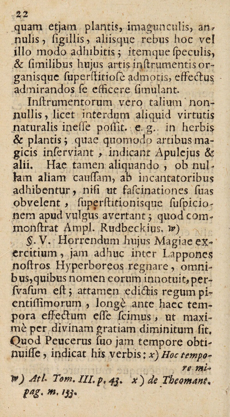 quam etjam plantis, imagunculis, an? nulis, figillis, aliisque rebus hoc vel illo modo adhibitis; itemque fpeculis, & fimilibus hujus artis.inftrumentis or¬ ganisque fuperftitiofe admotis, effeftus - admirandos fe efficere fimulant. Inftrumentorum vero talium non* nullis, licet interdum aliquid virtutis naturalis ineffe poflit. e. g.. in herbis & plantis; quae quomodo artibus ma¬ gicis inferviant ^ indicant Apulejus & alii. Hae tamen aliquando , ob nul¬ lam aliam caulTam, ab incantatoribus adhibentur, nifi ut fafeinationes fuas obvelent > fuperftitionisqne fyfpicio- nem apud vulgus avertant ^ quodeam* monftrat Ampl. Rudbeckius, Jp) §• V. Horrendum hujus Magiae ex* ercitium, jam adhuc inter Lappones noftros Hyperboreos regnare, omni¬ bus,quibus nomen eorum innotuit,per* fvafum eft > attamen edi&is regum pi~ entiffimorum , longe ante haec tem¬ pora effeftum efle fcimus > ut maxi¬ me per divinam gratiam diminitum fit. Quod Peucerus fuo jam tempore obti* nuiffe, indicat his verbis: x) Hoc tempo* re mi-* 1») Ati- Tom.m.px j de The amant, m' lSi'