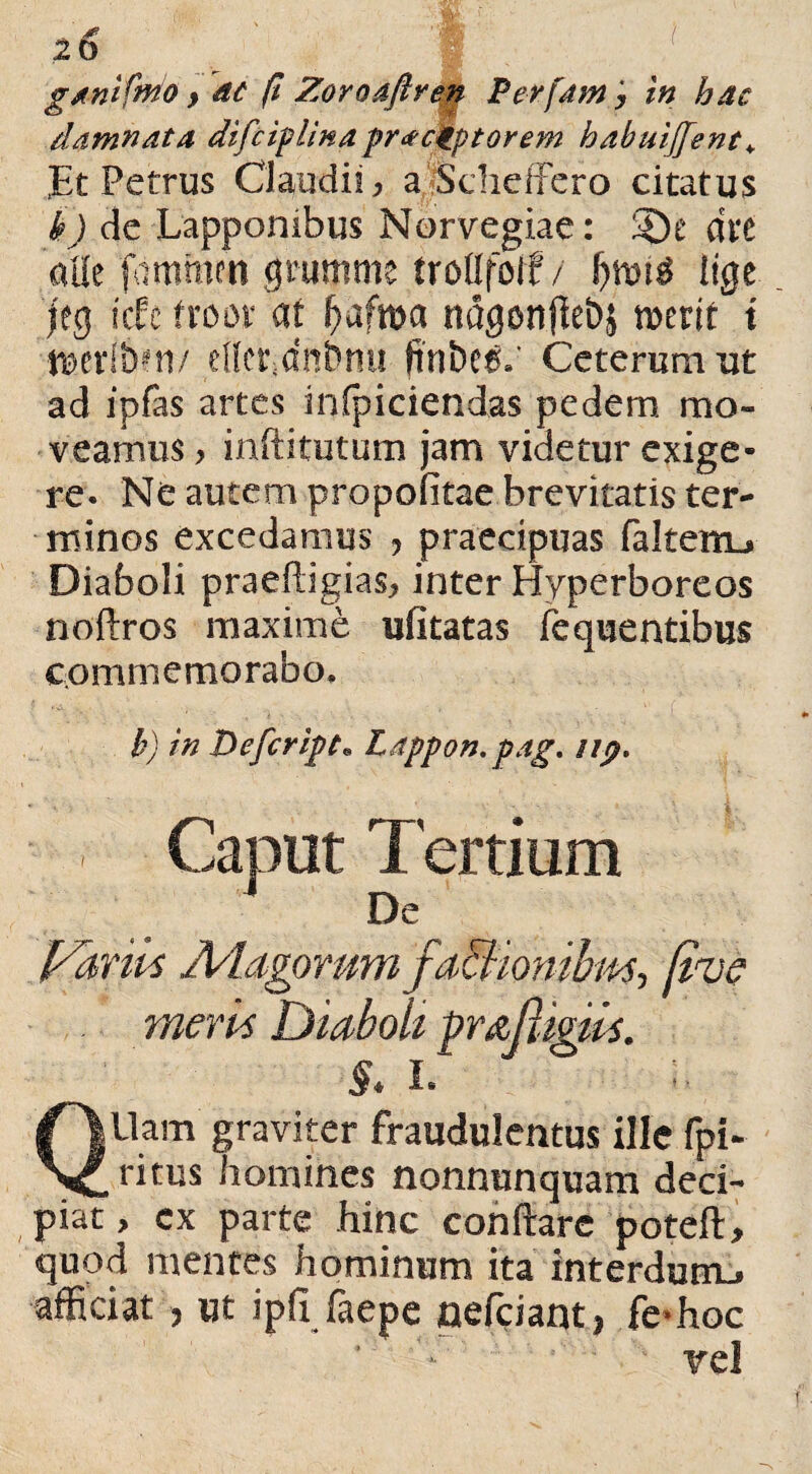 20 ^ 'f ' ganifmo y ac fi Zoroafiren Perfam ; in hac damnata difciplina pr<e ckptorem babuiffent* JEt Petrus Claudii* a.Scheffero citatus h) de Lapponibus Norvegiae: dxt alie ftimmen gmmme trottfolf / Itge jeg icte froor at f)afma ndgonjle&j n>erit t t»crl&m/ elfepdnfmu ftni)c$*' Ceterum ut ad ipfas artes inficiendas pedem mo¬ veamus > inftitutum jam videtur exige¬ re. Ne autem propofitae brevitatis ter¬ minos excedamus ? praecipuas faltettu Diaboli praeftigias* inter Hyperboreos noftros maxime ufitatas fequentibus commemorabo. b) in Defer ipt* Lappon. pag. iip. Caput Tertium De Fanis Adagorum fabiiombm, Rue meris Diaboli ^rnftigiis. S* I. Qllam graviter fraudulentus ille fpi- ritus homines nonnunquam deci¬ piat, cx parte hinc conftare poteft, quod mentes hominum ita interdum., afficiat j ut ipfi faepe neffiiant) fe-hoc vel