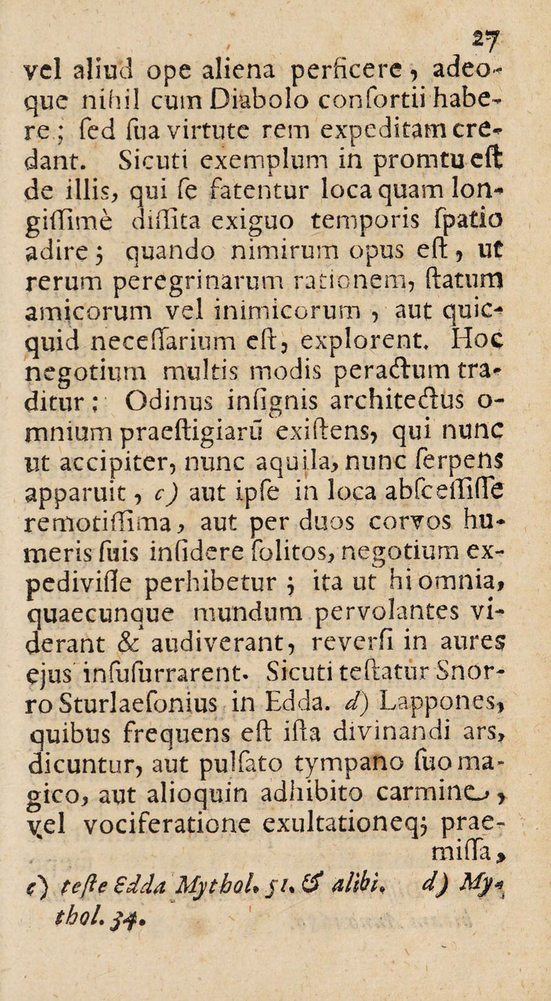 2J vel aliud ope aliena perficere, adeo* que nihil cum Diabolo confortii habe¬ re ; fed foa virtute rem expeditam cre^ dant. Sicuti exemplum in promtueft de illis^ qui fe fatentur loca quam lon- giftime didita exiguo temporis fpatio adire 5 quando nimirum opus eft , ut rerum peregrinarum rationem, ftatum amicorum vel inimicorum , aut quic- quid ne ce (larium eft, explorent. Hoc negotium multis modis peraftum tra¬ ditur; Odinus inftgnis architecftus o- rnnium praeftigiaru exiftens, qui nunc ut accipiter, nunc aquila, nunc ferpens apparuit, c) aut ipfe in loca abfceftlfte remotiffima, aut per duos corvos hu¬ meris fuis infidere folitos, negotium ex- pedivifle perhibetur j ita ut hi omnia, quaecunque mundum pervolantes vi¬ derant & audiverant, reverfi in aures ejus infufurrarent. Sicuti teftatur Snor- ro Sturlaefonius in Edda. d) Lappones, quibus frequens eft ifta divinandi ars, dicuntur, aut pulfato tympano fuo ma¬ gico, aut alioquin adhibito carmino y vel vociferatione exultationeqj prae- mifla, i) tefte Sdda MythoU ju & alibi, d) My* tbol.jf*