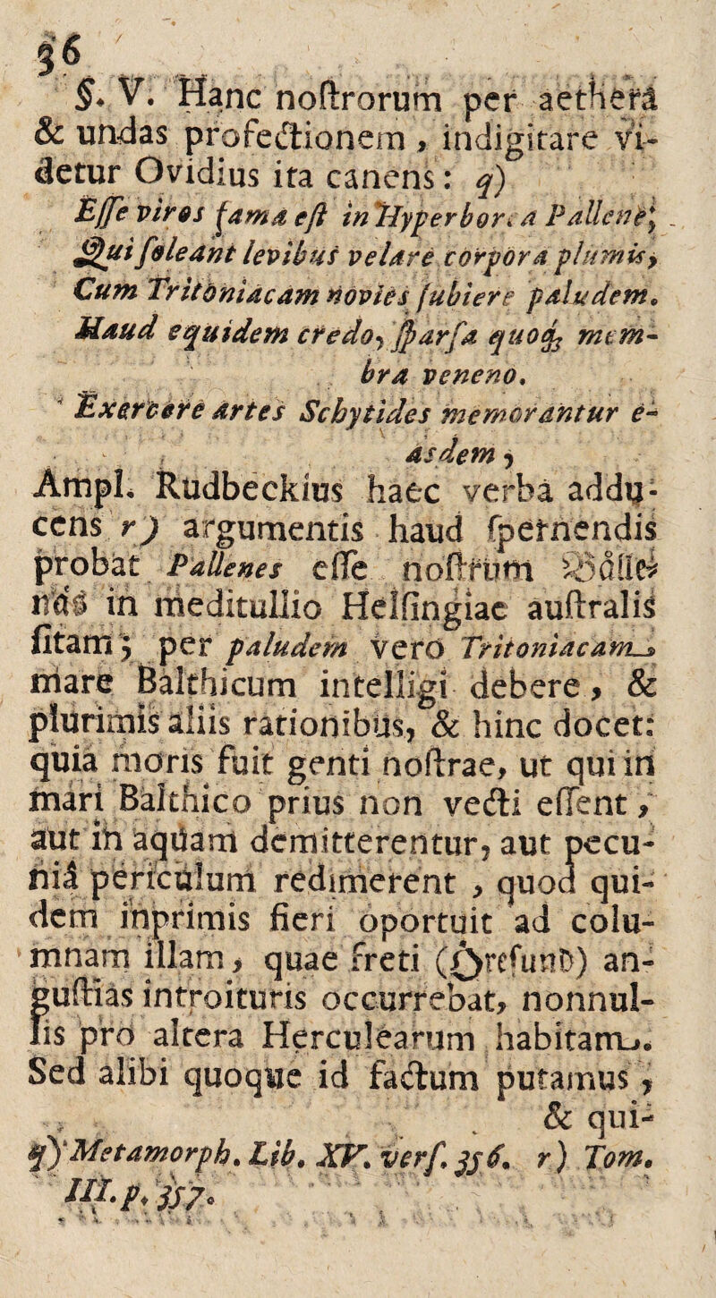 §* V. Hanc nofirorum per aettieri & undas profectionem , indigitare vi¬ detur Ovidius ita canens: q) Ejfe vir os jamaejl inHyperbon a Pallene\ _ Jgui foledni levibus ve Ure corpora plumis > Cum Tritoni neam novies fubiere paludem. Haud equidem credo^ jparfa quofo mem¬ bra veneno. Exercere artes Scbytides memorantur e- as dem-> AmpL Rudbeckius haec verba addu¬ cens r) argumentis haud fpetnendis probat Pallenes efle.. noftfuni ^5<5il'ei udi in meditullio Hdfingiac audralis fitam J per paludem \QtO TritoniaeanLs, niare Baltbicum intelligi debere, & plurimis aliis rationibus, & hinc docet: quia metris fbit genti noftrae, ut qui in inari Balthico prius non vedli edent, aut ih aqUam demitterentur, aut pecu- hii periculum redimerent > quod qui¬ dem inprimis fieri oportuit ad colu¬ mnam illam > quae freti (0refimi}) an- ;uftias introituris occurrebat, nonnul- is pro altera Herculearum habitam,. Sed alibi •e r \ . q\ Met amorpha ' IIl.pTp?, id fadum putamus * & qui- Lib. XV. ver/1 jjd. r) Tome