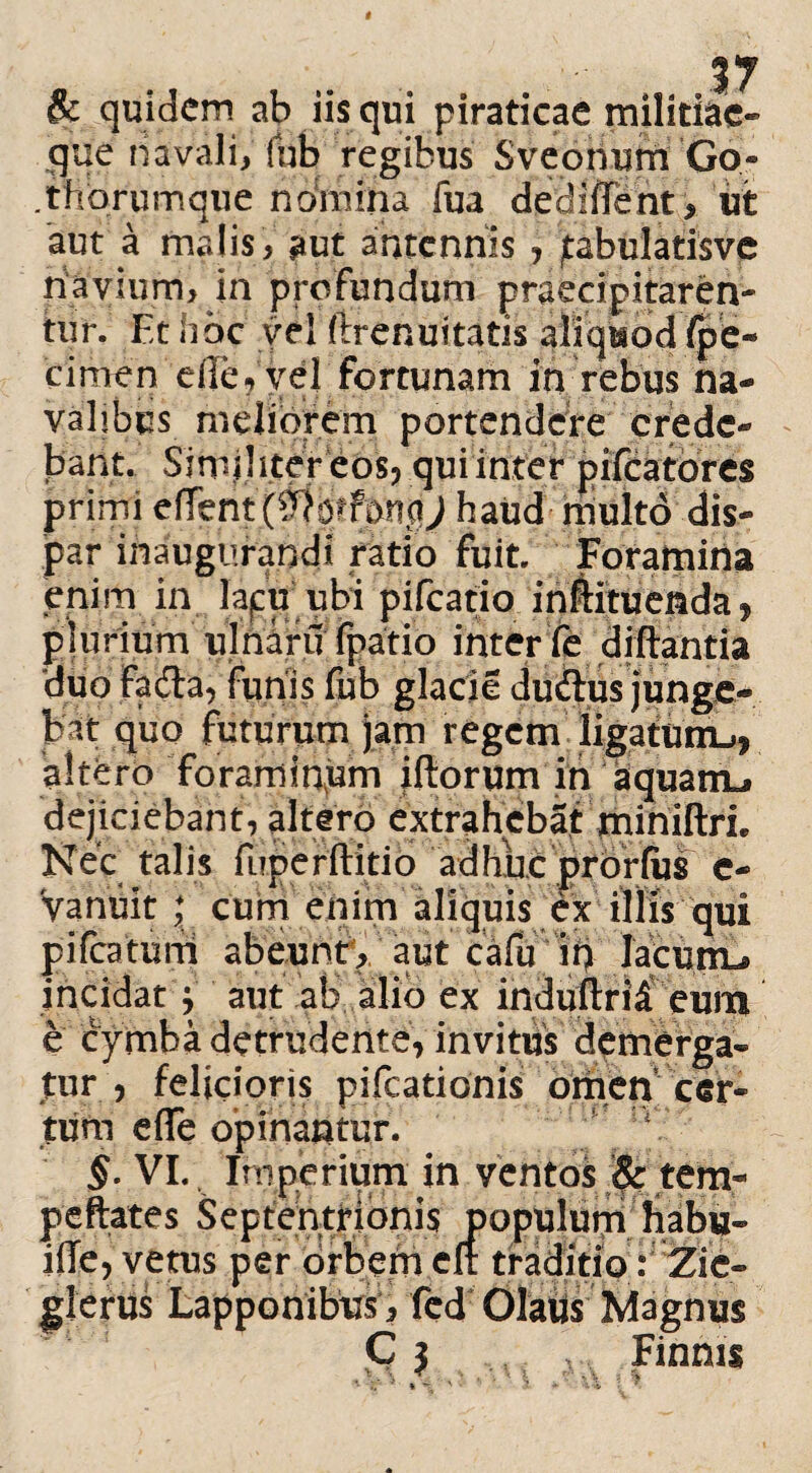 & quidem ab iis qui piraticae militiae- que navali, (ub regibus Sveohum Go- .thorumque noinina fua dediffent, ut aut a malis, aut antennis , jtabulatisve navium, in profundum praecipitaren¬ tur. Et libe vel ftrenuitatis aliquod (pe- cimen eile?ye| fortunam in rebus na¬ valibus meliorem portendere crede¬ bant. Simihtereos, qui inter pilcatores primi dTbntffiotfmgJ haud multo dis- par inaugurandi ratio fuit. Foramina enim, in lapu ubi pifcatio inftituenda, plurium ulnafu fpatio inter fe diftantia 'duo fadla, funis fub glacie duiius junge- bat quo futurum jam regem'ligafuiiL,. altero forarninpm iftorum in aquanu dejiciebant, altero extrahebat miniftrL Nec talis fuperftitio adhuc prorfus c- Vanuit ; cum enim aliquis ex illis qui pifcatum abeunt, aut cafu ih lacuttu incidat j aut ab alio ex induftri£ eum e cymba detrudente, invitus demerga¬ tur , felicioris pifcationis omen cer¬ tum efle opinantur. §. VI. Imperium in ventos $: tem- peftates Septentrionis populum habu- iiTe, vetus per orbem clr traditio: Zic- glerus Lapponibus , fed Olatis Magnus C j . \ Finnis