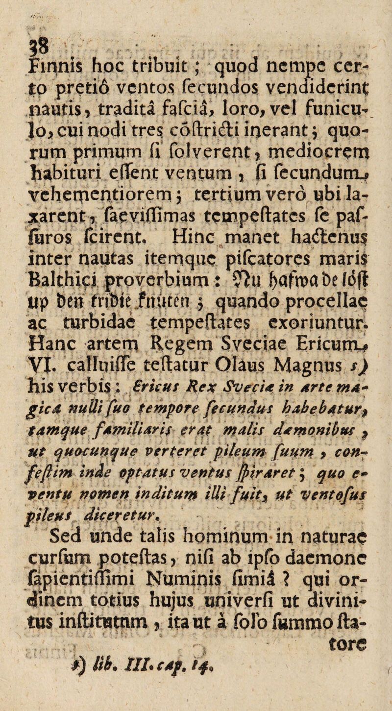 Finnis hoc tribuit; quod nempe cer¬ to preti6 ventos fecundos vendiderint nautis, tradita fafeia, loro, vel funicu¬ lo , cui nodi tres codridi inerantj quo¬ rum primum (i folverent, mediocrem habituri effent ventum , fi fecundum.? vehementiorern \ tertium vero ubi la¬ xarent, faevifiimas tctnpeftatcs fe paf- furos fcirent, Hinc manet hadenus inter nautas itemque pifcatores maris Balthici proverbium t 2^u f>afu>a De fdfl tip Deu tnbte fnuten $ quando procellae ac turbidae tempeflates exoriuntur. Hanc artem Regem Sveciae Ericurn^ VI. calluifle teflatur Qlaus Magnus s) his verbis ; Srkus Rex SvecU in Artem** gicd nuUifuo tempore fecundus habebatur9 tamque familiaris erat malis da manibus 9 ut quacunque verteret pileum fuum 9 con~ fefiim inde aptatus ventus jpiraret $ quo e* ventu nomen inditum iUi fuit9 ut ventofus pileus diceretur, Sed unde talis hominum in naturae curium poteftas, nifi ab ipfo daemone fapientiflirni Numinis fimid ? qui or¬ dinem totius hujus univerfi ut divini¬ tus inftitutnm , ita ut a folb fummo fla¬ tore i) iib» ///• cAp.