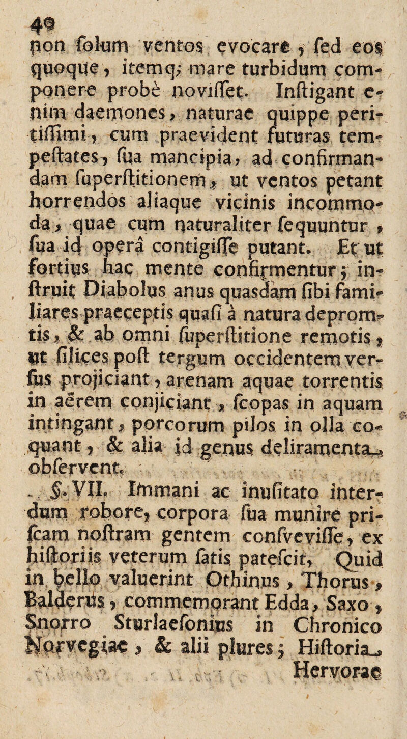 4® pon folum ventos evocare , fed eos quoqueiternq; mare turbidum com¬ ponere probe noviffet. Infligant e- pim daemones > naturae quippe peri- tiffimi, cum praevident futuras tem- peftates, fua mancipia? ad confirman¬ dam luperflitionern* ut ventos petant horrendos ajiaque vicinis incommo¬ da, quae cum naturaliter fequuntur » fua id opera contigifie putant. JEt ut fortius hac mente confirmentur f in- ftruit Diabolus anus quasdam fibi fami- liares praeceptis quafi a natura deprom- tis j? Jk ab omni fuperftidone remotis $ Ut filices pofl tergum occidentem ver- fos projiciant j arenam aquae torrentis in aerem conjiciant* fcopas in aquam intingant* porcorum pilos in olla co¬ quant , & alia id genus deliramenta^ ©bfervente .&VIL Itnmani ac inufitato inter¬ dum robore, corpora liia munire pri- fcam noftram gentem confvevifTe, ex hiftpriis veterum fatis patefcit, Quid in bello valuerint Othinus, Thorus * Balaenis, commemorant Edda * Saxo , Snqrro Sturlaefonius in Chronico Hofvcgiac > .& alii plures j Hiftoria-» Hervoraf