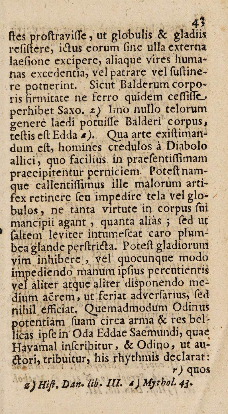 ..... 4? ftes proftravifle, ut globulis & gladiis rcfiftcre, i cius eorum fine ulla externa laefione excipere, aliaque vires Huma* nas excedentia, vel patrare vel fuftine- re potuerint. Sicut Baldcrum corpo¬ ris firmitate ne ferro quidem ceffifio perhibet Saxo, Q Imo nullo telorum genere laedi potuille Balderi corpus, tertis cft Edda a). Qua arte exiftiman- dum eft, homines credulos a Diabolo allici, quo facilius in praefentiflimam praecipitentur perniciem- Poteft nam¬ que calientifiimus ille malorum arti¬ fex retinere feu impedire tela vel glo- / bulos, ne tanta virtute in corpus fui mancipii agant, quanta alias ; fed ut falteni leviter intumefeat caro plum¬ bea glande perftrifta. Poteft gladiorum vim inhibere , vel quocunque modo impediendo manum ipfius percudentis vel aliter atque aliter disponendo me¬ dium aerem, ut feriat adverfarius, fed nihil efficiat. Quemadmodum Odinus potentiam Tuam circa arma & res bel¬ licas ipfein Oda Eddae Saemundi, quae Havamal inferibitur, & Odino, ut au- (ftori, tribuitur, his rhythmis declarat: r) quos