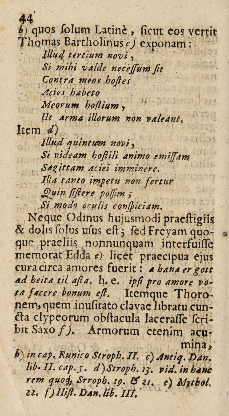j) quos folum Latine, ficut eos vertit Tiiqtnas Bartholinusexponam: lUud tertium novi 5 $ valde necejfum fit Contra meos hofies Acies habeto Meorum hoflium , Ut arma illorum non valeant\ item rf) Illud quintum novi * Si videam hoftili animo emififam Sagittam aciei imminere. Ilia tanto impetu non fertur fifttr* poffim y Si modo oculis conjbiciam. Neque Odinm hujusmodi praeftigiis & dolis (olus ufus eft, fed Freyam quo- que praeliis nonnunquam interfuiile memorat Edda e) licet praecipua ejus cura circa amores fuerit: a kana er gott ad heita til afia« h« e* ipfi pro amore vo- ■$a facere bonum cft. Itemque Thoro- nem, quem inulitato clavae libratu eun¬ da clypeorum obftacula Jacerafie feri- Ut Saxo f). Armorum etenim acu¬ mina, b) in cap, K unico Stroph. II c) Jntiq. Dan. t*b• di cap.j. d) Stroph. >j. vid. in hanc rem quofo Srroph. ip. & zt, e) MythoL U. f) Hifi. DanJib. IIP/ *