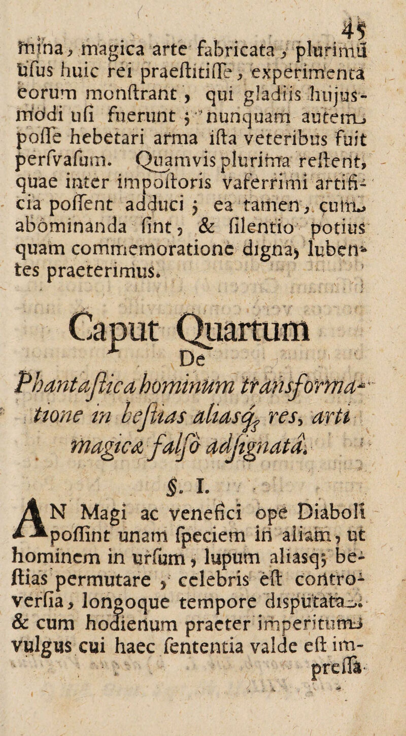 fnina, bfus hu eorum monftrant , qui gladiis hujus- rriddi ufi fuerunt y- nunquam anteitu pofle hebetari arma ifta veteribus fuit perfvafum. Quamvis plurima reftent, quae inter impoftoris vaferrimi artifi¬ cia pollent adduci $ ea tariierircuiru abominanda fint 3 & filentio potius quam commemoratione digna* luben* tes praeterimur magica arte fabricata y plurimi! tic rei praeftitifte, experimenta $. I. AN Magi ac venefici ope Diaboli poffint unam fpeciem iri aliam , ut hominem in uffum, lupum aliasqf be- ftias permutare , celebris eft coritro- verfia, longoque tempore disputatae & cum hoaierium praeter imperitutrti vulgus cui haec fententia valde eft im-