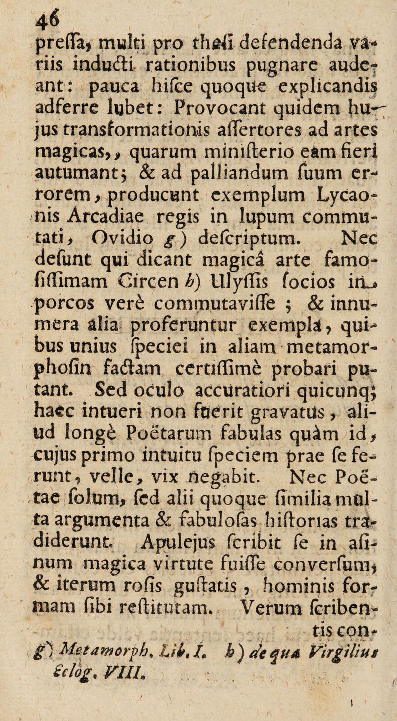 prefia, multi pro thafi defendenda va* riis indudi rationibus pugnare audet ant: pauca hifce quoque explicandis adferre lubet: Provocant quidem jus transformationis alTertores ad artes magicas,, quarum mimfterio eam fieri autumant, & ad palliandum fuum er¬ rorem, producunt exemplum Lycao¬ nis Arcadiae regis in lupum commu¬ tati, Ovidio g) defcriptum. Nec defunt qui dicant magica arte farno- fiflimam Circen h) Ulyflis focios iit_® porcos ver& commutavifle ; & innu¬ mera alia proferuntur exempte, qui-* bus unius fpeciei in aliam metamor- phofin fadam certiffime probari pu¬ tant. Sed oculo accuratiori quicunq; haec intueri non fuerit gravatus, ali- ud longe Poetarum fabulas quim id, cujus primo intuitu fpeciem prae fefe^ runt, velle, vix negabit. Nec Poe¬ tae folum, fcd alii quoque fimilia mul¬ ta argumenta & fabulofas hiftorias tra¬ diderunt Apulejus fcribit fe in afi- num magica virtute fuiflfe converfum* & iterum rofis guftatis, hominis for¬ mam fibi reftkutam. Verum fcriben- tis con- £ 1 Metaworph, Lfi, L b ) de qua Vlrgilius Sclog.VlIh