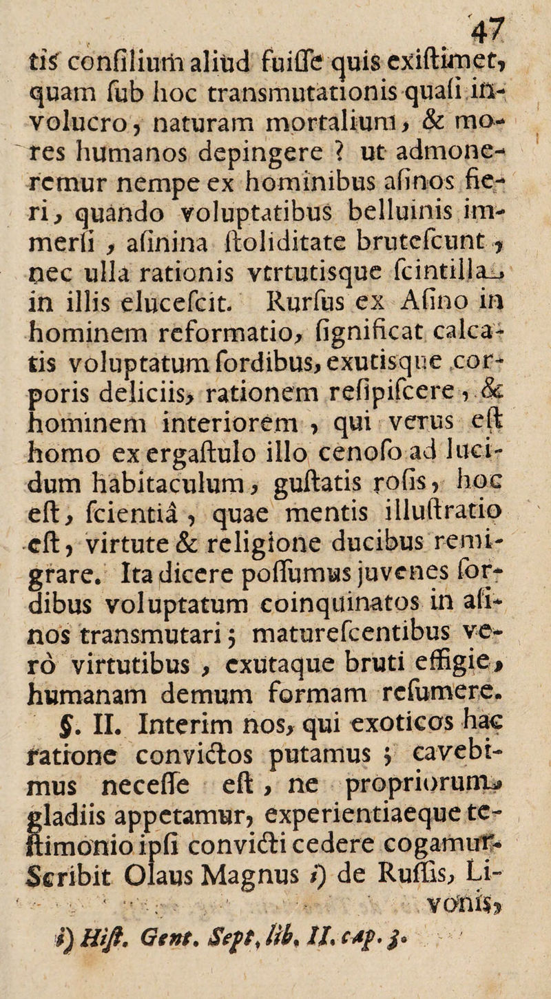 tis confiliutii aliud fuifle quis exiftimet, quam fub hoc transmutationis quafi in¬ volucro 5 naturam mortalium, & mo¬ res humanos depingere ? ut admone¬ remur nempe ex hominibus afinos fie¬ ri, quando voluptatibus belluinis im- merfi , afinina ftoliditate brutcfcunt, nec ulla rationis vtrtutisque fcintilla_. in illis elucefcit- Rurfus ex Afino in hominem reformatio, fignificat calca¬ tis voluptatum fordibus,exutisqiie cor¬ poris deliciis, rationem refipifcere, & hominem interiorem , qui verus eft homo excrgaftulo illo cenofoad luci¬ dum habitaculum, guftatis rofis, hoc eft, fcientia , quae mentis illuftratio eft, virtute & religione ducibus remi¬ grare. Ita dicere poffumus juvenes for- dibus voluptatum coinquinatos in afi¬ nos transmutari $ maturefcentibus ve¬ ro virtutibus , cxutaque bruti effigie* humanam demum formam rcfumere. §. II. Interim nos, qui exoticos hac ratione convidos putamus $ cavebi¬ mus neceffe eft, ne propriorum* gladiis appetamur, experientiaeque te- ftimonioipfi convidi cedere cogamur- Scribit Olaus Magnus i) de Ruffis, Li- - • ■ • ' VOtlis? i) Hift. Gtnt. lib. //. c*f.