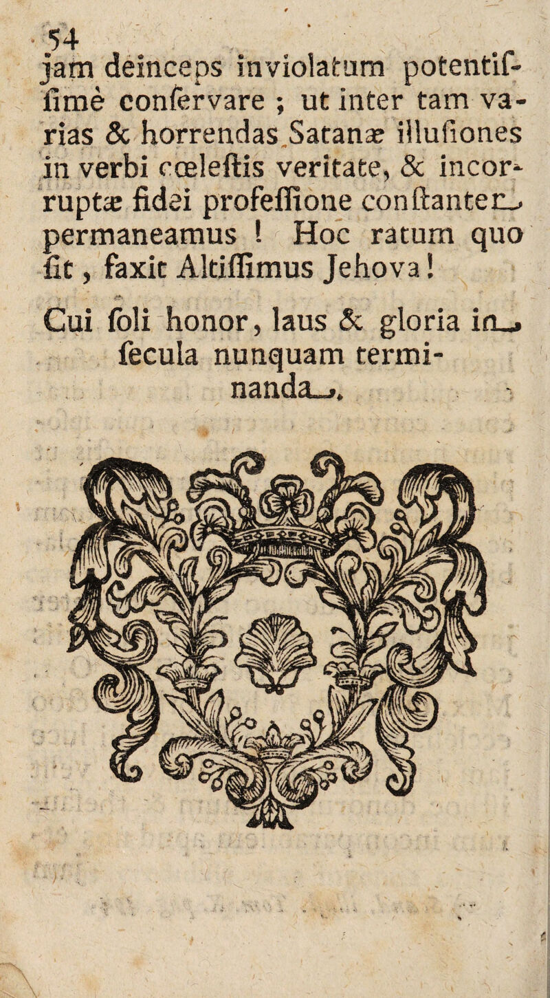54 jam deinceps inviolatum potentif- fime confervare ; ut inter tam va¬ rias & horrendas.Satanae illufiones in verbi coeleftis veritate, & incor* rupt,e fidei profeflione conftanteo permaneamus ! Hoc ratum quo fit, faxit Altiflimus Jehova! . ... . Cui (oli honor, laus & gloria in_. fecula nunquam termi¬ nanda-..