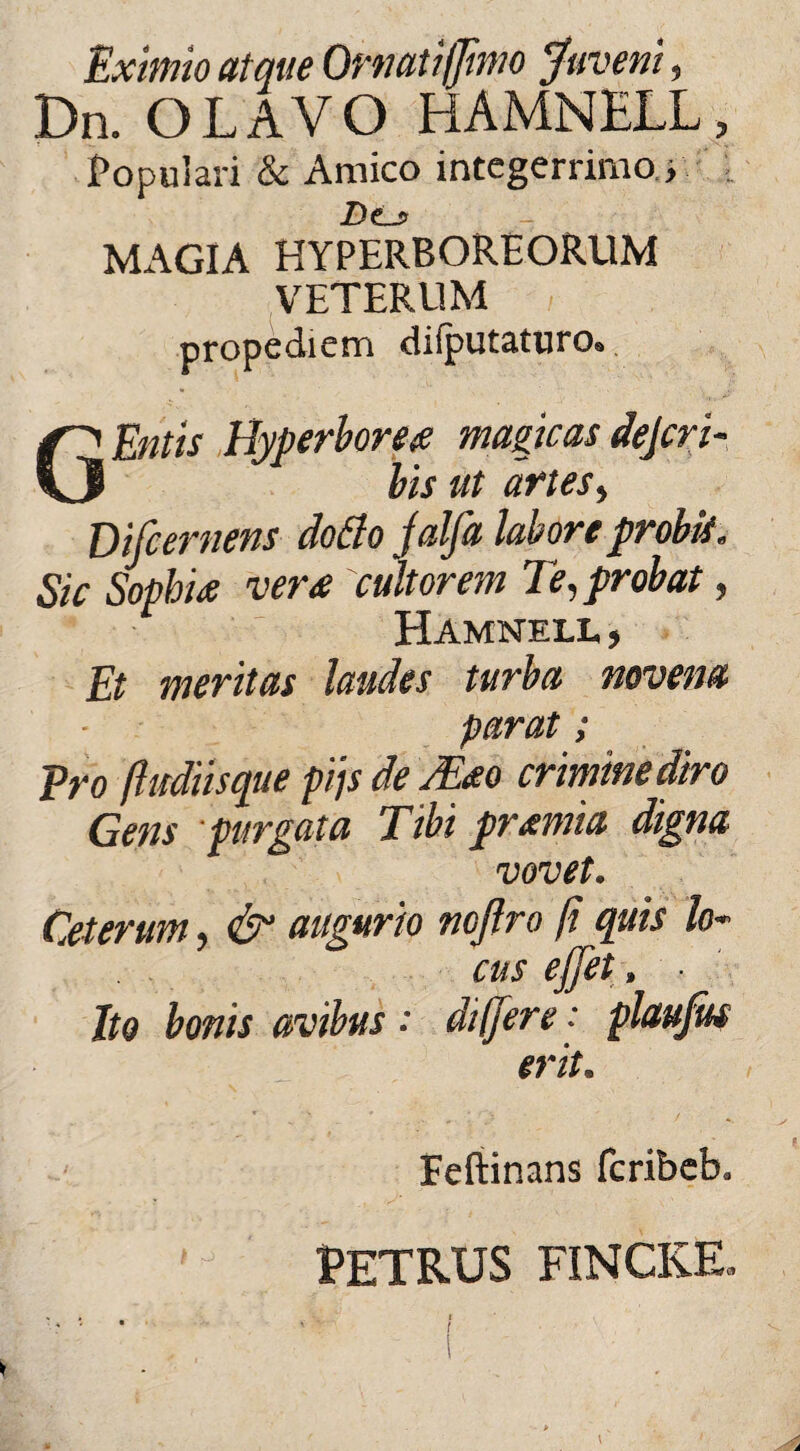 Eximio atque Ornati/fimo Juveni, Dn. OLAVO HAMNELL, Populari & Amico integerrimo., D<Lj> MAGIA HYPERBOREORUM VETERUM propediem dilputaturo® G Entis Hyperborea magicas dejcri- bis ut artes, Difcernens clotfo jalfa labore probis. Sic Sophia vera cultorem Te, probat, Hamnell , Et meritas laudes turba novena parat ; Pro /ludiisque pijs de /Eao crimine diro Gens purgata Tibi pramia digna vovet. Ceterum, & augurio ncjlro fi quis lo¬ cus ejjet, ■ Ito bonis avibus •' di (fere ■ plaujus erit. Feftinans fcribeb. PETRUS FINCKE. i