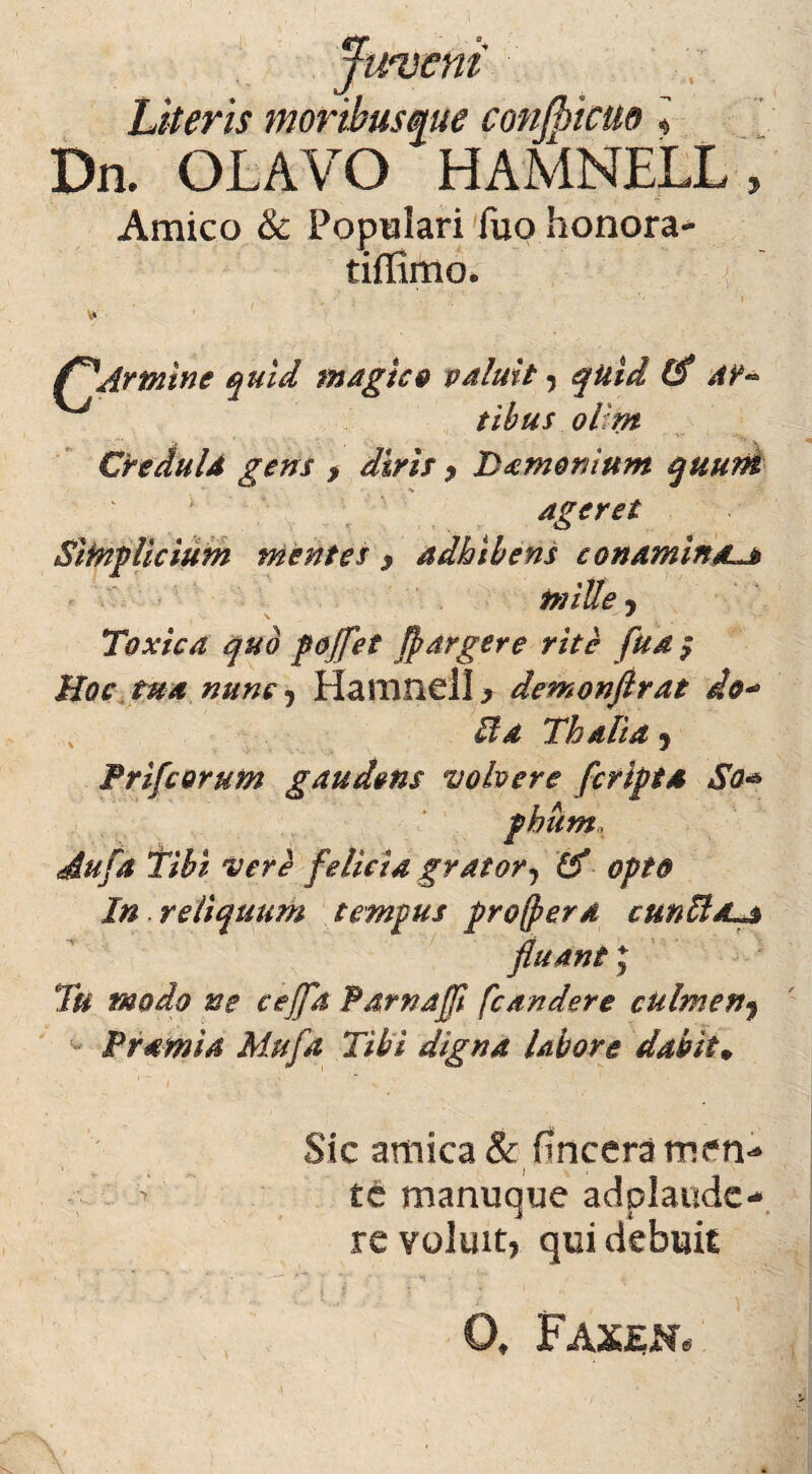 er juvem Literis moribusque conjpicuo i Dn. OLAVO HAMNELL, Amico & Populari fuo honora- tiffimo. f^Armine quid magico valuit , quid 1$ ac¬ tibus ol:m Credula gens > diris , Daemonium quum ageret Simplicium mentes 9 adhibens conamina.lj mille, \ ... * Toxica quo poffet fltargere rite fua $ Hoc tua nunc, Hamnell, demonftrat do* v Sta Thalia 5 Pri/corum gaudens volvere /cripta So* phum, Au/a Tibi Veri felicia grator, (f opto In reliquum tempus procera cunttsua fluantJ Tu modo ne cejfa Parnafi [candere culmen, Pramia Mufa Tibi digna labore dabit* Sic amica & fincera men«* te manuque adplaude* re voluit, qui debuit • '• ' *' ** * *-• • ; 'V * lr' \ 0, Faxen*