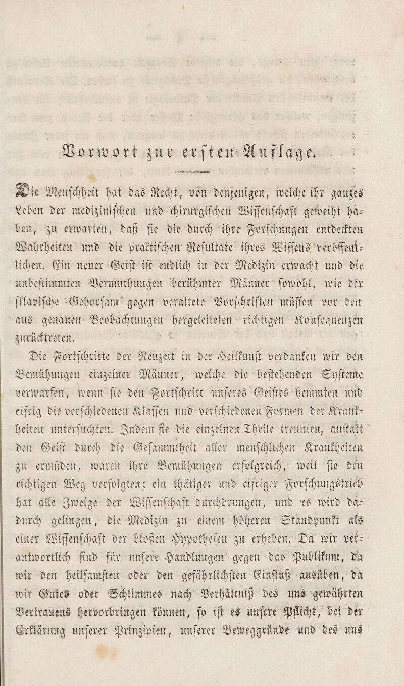 SSü-mviHt jut* et*ftethSluflage« He 2P?eufcf)ktf Bat bae 0tcd)t, von bettjeitigcn, w et cBc iBr gaitjeß 5 eben ber mcbijintfdjeu unb cijirurgifcljcn Siffcnfc^tfi getvciBt Ba= Beit, jit erwarten, baft fie btc bur cf) ifu'e 'gwrfclmngeit entbecfteit SöaBröettcit unb bie pvartifclicn Olefulrate ifyreß Siffcnß t'eröffent- licBeit, (Ein neuer (Seift ift enbücB tu ber SDlebt^iit envaeüt unb bie imBemmmfen iknnutBunweit BerüBmter Scanner fcwoljl, wie btr fftavifcüe -©eBorfam gegen veraltete ö:orfd)riften muffen vor beit auß genauen 53eoBacf)tuttgen Bergcteiteten richtigen EBeufcgueujeit jitrücftreten. ' £ Xbte 'Jortfc^ritte ber üleujeii in ber .bcltfunji »erbaufm nur belt eBemüfmugcu einjetner Scanner, welche bie BeffeBcubcn «Eatffeme verwarfen, wenn fte beit ffcrtfcBritt itnfereß ©eifteß hemmten utfb eifrig bie v er feBt ebenen Staffen unb verfette ebenen -J'Otmm ber $ranf- Betten unterfud)ten. 3ubein fte bie einzelnen IBeife trennten, auffatt beit ©eift bitrcf) bie ©efammtljett alter mcnfcf)ticBen $rattfüeiteit jtt enunbett, waren iBre 53entu6ungen crfcfgreicB, weil fte beit richtigen 53cg verfolgten; ein tätiger unb eifriger |$*orfdjungßtrieX' Bat alle ßtvetge ber SBiffenfcffaft burd)brimgen, unb *ß wirb ba- bnreh gelingen, bie üftebijin ju einem pljcrcn Stanbpunft afß einer Söiffenfcfjaft ber Btoften $tyyot$efeu ju ergeben. T)d wir vef- antwortlicf) ftnb für nufere eüanbtungen gegen baß epuBlifnm, ba wir ben Ijeiffamßen ober beit gefaBritcBfteit (Einflufj au eilten, ba wir ©uiei ober ®d)limnteß nach 33erBöttui§ beb unb -gewährten töerirauens BervorBringen tonnen, fo ift eß nnfeve Spfltd;f, Bei ber örftarung nuferer fünften, nuferer Beweggründe unb beb wttß