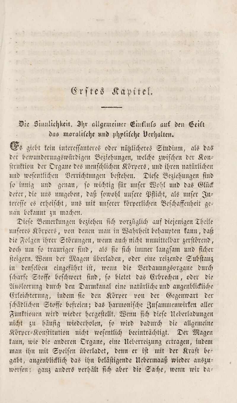 ®rfte§ Äa^iteL Di? .Sinnltdjkcit. 3i)v allgemeiner (Stnflufs auf Öen €?etft moralifdjc ttnb Uerljalte». ber bemmtbermtgbmürbtgen Schiebungen, belebe jmtfdjeit ber $on- ft-ruftiou ber Organe beb mcitfd)lid)en $öi*berb, unb ihren natürlichen imb mefcntltcben Verrichtungen beftehen. Otefe Schiebungen fmb fo innig unb genau, fo michiig für uufer Söobl unb bab ©litcf bercr, bie unb umgeben, baf (cmob! unfere Pflicht, alb uufer 3ltr tereffe eb crbeifd)t, unb mit nuferer förderlichen Sefdjaffenhett ge¬ nau befamit 51t machen. SDtefc Semetfungeu beheben ftd) rorjüglich auf diejenigen Obeife nufere? Äörperb, non beiten man in SBa^vheit behaupten famt, baft bie folgen ihrer Störungen, meint auch nicht unmittelbar jerftörenb, both um fo trauriger fiub, alb fte ftd) immer langfatn unb ftd) er feigem. SBeitit ber tragen überlabcu, ober eine reifende <Subjlcmj in benfelbeit etitgefübrt ift, menu bie Verbammgborgane durch febarfe Stoffe befebmert find, fo bietet bab (Erbrechen, ober bie riubleermtg burd) beit Oarmfanal eilte natürliche unb augenblicfücbe (Erleichterung, inbem fte beit Körper non ber ©egenmart ber fdjablicfeu Stoffe befreien; bab harmonifche ßufammenmirfen aller Munitionen tvirb mied er bergeftellt. Settu ftd) biefe Ueberlabungeu nidit 51t häufig mteberhofeit, fo wirb dadurch bie allgemeine ftörpcmEtcuftitutiou nicht mefentfidj beeinträchtigt. Oer Stagen fann, wie bie anberen Organe, eine lleberreijung ertragen, indem man tbu mit Speifen überlabet, beun er ift mit ber Greift be¬ gabt, äugenblicflid) bab tbu beläftigenbe Ucbermaajj mteber aubu¬ rn er feit : gau$ ander? verhalt ft cb aber bie Sadie, menu mir da-