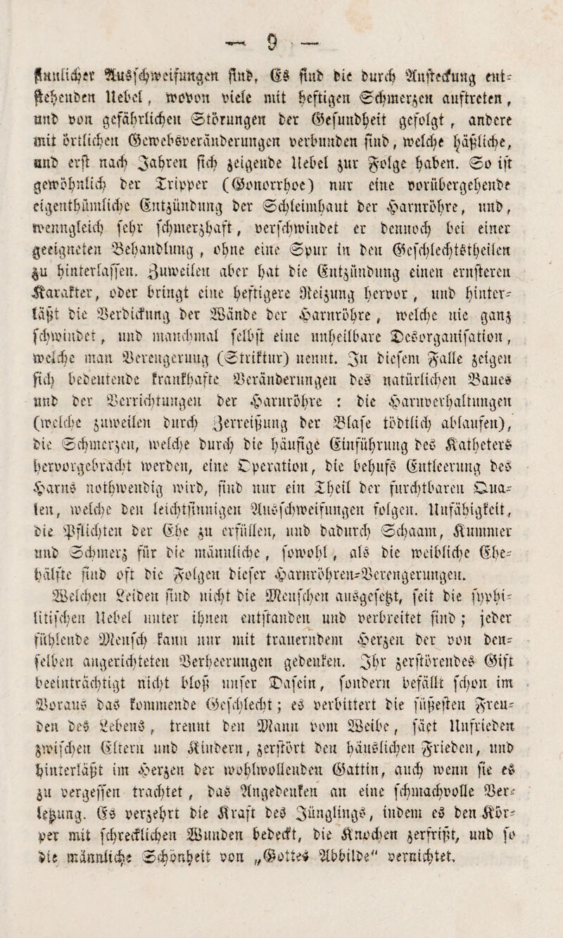 fhutltchsr Sttdfd^wcifungeK Hub, (|;b futb bis burcf) SCnfbecfung eitt= Reuben Hebel , to oben oiele mit Befugen Schmerlen Auftreten f nnb oon gefährlichen Storungen ber ©efuubbeit gefolgt r anbere mit örtlichen ©aoebboerauberungen oerbunben jtnb, wcldie bäfiicbe, mtb erft nach 3ahrt'tt ftch $eigettbe Hebel $ur $-olge Baben, So ift gewöhnlich ber Tripper (©onorrboc) nur eine oorübcrgelienbe etgentbümlicbc dntgünbimg ber Schleimhaut ber eparnröbre, nnb, wenngleich febr febmer^baft, oerfchtoiubet er bemiodj bei einer geeigneten vSebanbluug , ohne eine Spur in bat (SScfcfyledjtßtljeHea &u binterlaffen. ßmoeileu aber bat bie (Ent^fmbung einen ernfteren &arafter, ober bringt eine heftigere Oteijung beroor # ttttb hinter- laj^t bie SBerbtcfung ber SBänbe ber eparnröbte t treibe nie gan$ fchtoiubet, mtb manchmal felbft eine unheilbare IDeäcrganifation, welche man Seveugeruug (Striftur) nennt. 3u tiefem ftalle jeigen frei) bebeutenbe franfbafte 23eränbenmgen beb natüriicf;en S3ane® nnb ber ffierridjtungcu ber .ymntröbve : bie Harnverhaltungen (toclcbe $moeilen bureb ßevreifmtg ber Slafe tiobtüd; ablaufen), bie ©cbmcr^at, toeld;e bureb bie häufige (Einführung beb Äatbetere beroorgebvadrt werben, eine Cperation, bie befuifb (Entleerung beb Harne notbioenbig wirb, ftub mir ein 16eil ber fnrcbtbarai Cma= len, n>eld)c beit letchtjmnigcu 5lubfcbtoeifungen folgen. HitfäbigfeÜ, bie ipflidjtat ber (Ehe $u erfüllen, mtb babureb ©cf) a am, Kummer nnb ©dnitetö für bie männliche, fowobl, alb bie weibliche (Ehe¬ hälfte fütb oft bie folgen tiefer bparnröbren-iöcratgenmgeu. beleben Seiten mtb ui dH bie dJtcnfcbat aubgefejjt, feit bie fwpln- litifd;en Hebel unter ihnen entftanben mtb oerbreitet fint; jeber fubiatbe SDtaifcb Faun mir mit trauernbem Herren ber oon ben- felbat angerid)teten Serbemutgat gebeuten. 31h jerftöratbeb ©iffc beeinträchtigt nicht Hof nufer ÜDafein, fonbent befällt fcf;on im SBoraub bab fommenbe H)efd;ledH; eb verbittert bie füfeiten ftreu- best beb ßebatb, trennt bat üftanu oont SBetbe, fact Hnfriebcn jwifd)e« (Eltern mtb oEinbent, jerftört bat bäublichen Rieben, mtb feinierläft im «sperren ber woblwoüatbeu ©attin, auch menu fie eb $u oergeffen trachtet , bab Qtngebaifen au eine fihntachoolle 23er* H^img. (fb oerjehrt bie Ävaft beb 3nngitngb, inbem eb ben per mit fcbrecflicbeu SBunben bebeifi, bie Änodien ^erfrift, utib fo bie männliche Schönheit oon „©otteb 2ü?biibe-‘ vernichtet.