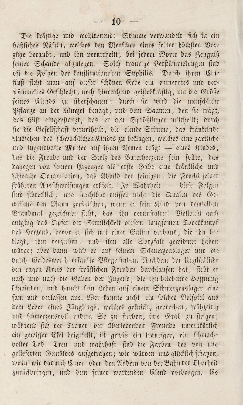 'ÜDie fraftige mit) tvoldtbneubc Stimme vertvanbelt ft cf) tu ein bäflicbeß 9ict[du, weites beit Sienfcbeit eine? feiner 1) öd? [ten 53 or- güge beraubt, unb ibrt verurteilt, bei jebem Sorte baß ßeugntjj feiner Scbaube abjulegen. Sold) trami^c 33erjKmtmeluugen ftnb oft bie folgen ber foujHtutioneflen Sö^bUt^, SDurcf» ihren (Ein- fiitf? ftef)t mau auf biefer fronen (Erbe ein entnervte? unb ver- ftümmelteß 65efd)lcd)t, noef) l)mreid)enb geifteßfraftig, um bie ©röfe feines (ElenbS 51t überbauen; bitrd) fte Wirb bie menfeffiebe defiance au ber Sur5ei benagt, unb bem Saamen, ben fte trägt, baß ©ift etitgcvffanjt, baß er beit Svrbflingeu mittbeilt; burcf) fte bie ©efeflfcfjaft verurteilt, bie cienbe Stimme, baß fränfclnbe SlitSfefoen beß fdnoäddtchen$iube§ 51t besagen, meid)es eine jartlidje unb tugenbbafte Gutter auf ihren Sinnen tragt — eines Ätitbcß, baß bie ^rettbe unb ber Stofs beß Saterbehh'u? fein foflte, baS bagegen non feinem (Erzeuger als erfte 65abe eine fräufiiebe ttub fdgvadfe Srgaitifatiüit, baß Sibbifb ber feinigeit, bie fyruebt feiner früheren SfuSfcfnoeifuugen erhielt. f>u Sabrbeit — biefe folgen ftnb fchrecffich; tote furdjtbar muffen nicht bie Dualen be? 65 e- miffettS ben Staun serffeifd)cu, menu er fein Äiub oou bcmfelben Sraubmaf gejetclfitet ficht, baS ihn veruuftaltei! Stelleicbt and) entging baß Cvfer ber Siimficf)fett biefem fangfamen XobeSfamvr beß fpcvseitß, beoor er fid) mit einer 65attiu oerbaub, bie ibn be¬ sagt , ihnt oersieben, unb ihm affe Sorgfalt getoibmet haben mürbe; aber bann toirb er auf feinem Sd)mersenßlagcr nur bie bitrd) häefbeötoertf) erfaufte pflege fmbcit. ftachbein ber Uugliicflid)? ben ertgeu älreiß ber fträfficbcn $reubeu burcHaufen bat, fiebt er nad) unb nach bie 65abett ber 3ugenb, bie ibn befebenbe Hoffnung fd)toiubeu( unb haucht fein geben auf einem Scbnterjcitolager ein= [am unb oeriaffeu au?. Ser fanittc nid)t ein folcbeS Seifviel auß bem geben cineß 3üuglingß, meldfeS gefnieft, gebrochen, fvufyjcitig unb fd)mer$enSvoll enbete. So su fterbeu, iit’ß 6)rab 511 fteigen, toäbrenb fid) ber X rauer ber überfebenben greuitbe ttmotü für lieb ein getoiffer (Efel beigefefit, if ge to if ein trauriger, ein fbmadu voller Xob. Xreu unb toabrbaft ftnb bie $arbeit beß' von tut? gelieferten 65entälbeS aufgetrageu; mir toiirbeu unß glitcfficb [djajjen, menu wir baburd) (Einen ober ben Slttbern von ber Salut bet Xborbeit Suriicfbringen, unb bem feiner marienbeit (Elenb verbeugen. (Eß