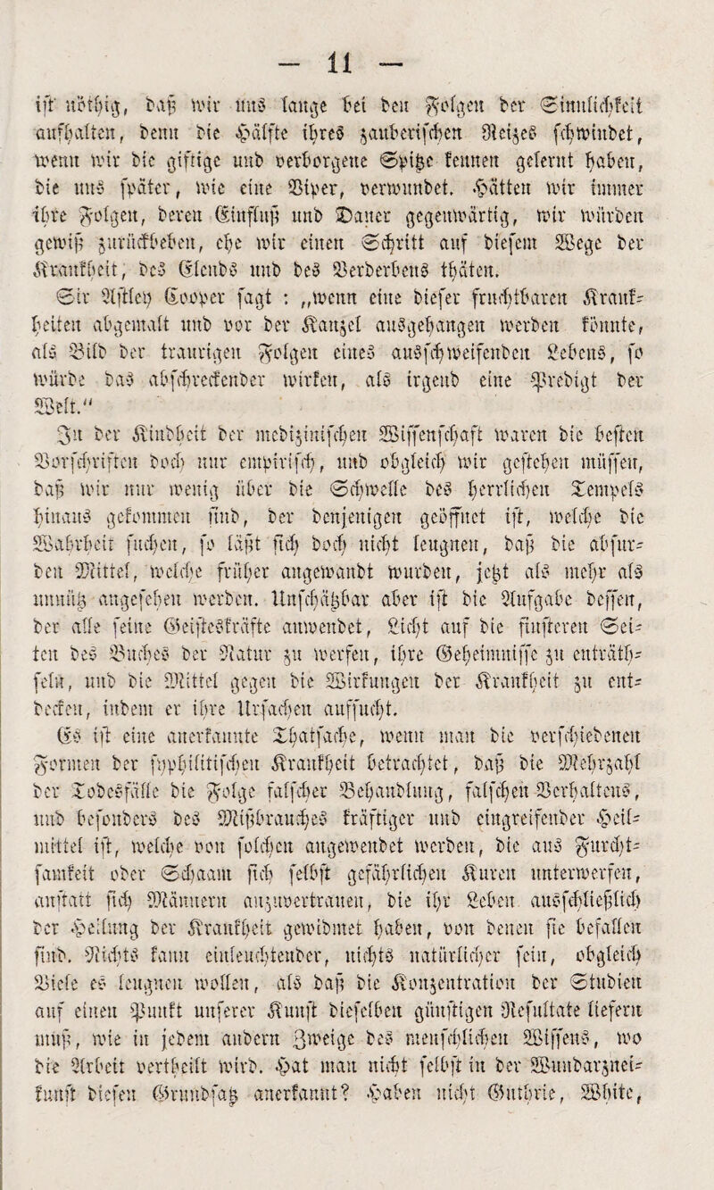 iff noting, baft wir nub tau^e tel ben folgen ber Sinutid;feit aufbatten, beim bie Hälfte ihres jauberifcben $et§eb fdmnubcf , wenn txnr bie giftige uub verborgene Sptjjc femtett gelernt haben, bie nub fpater f nüe eine 23iper, oermunbet. fatten Wir immer ihre folgen, bereu (Sinffutf imb Däner gegenwärtig, wir würben gem ff juvücfbebeit, che wir einen Schritt auf biefem Segc ber itatftmt, beb Stettbb unb beb Skrberbenb tbccten, Sir 21 ft lei) Souper fagt : „wenn eine biefer fnubtbareit $ranf- feiten abgematt nnb vor ber Äanjcl aubgebangeit werben formte, atb 23itb ber traurigen folgen eines aubfch metfenbeit Sehens, fo würbe bub abfebrecfenber willen, alb irgenb eine ^rebigt ber Seit.“ 3n ber Ätubbeit ber mebijtnifefeu SBiffenfcfaft Waren bic heften SSorfdjriftcn buch nur empirtfrf , unb obgfeicf wir geftefen müffeu, bau Wir mir wenig über bie Scfwelte beb ferrlicfen Dempetb fiitaub gefommeu unb, ber bcnjetttgen geöffnet ift, welche btc Sabrbcir fucfcit, fu in ft fit cfr bocb nicht leugnen, baf bie ab für*' bett Mittel, wetcfe fr über angewanbt würben, jeft alb melgr alb ttmutg angefeheu werben. Unfcbatjbar aber ift btc Aufgabe beffeit, ber alle feine ökiftebfräfte aitwenbet, Siebt auf btc finfteren Sei¬ ten beb 2$ucbeb ber Statur 51t werfen, ihre ©ef)etmuiffe $u enträtf)- fei«, nnb bie SJtittet gegen bie Sitfmtgeit ber Äranlbeit 51t ent- beefett, iubem er tbre Urfad)eit auffucljt. Sb ift eine anerfannte Dbatfadre, wenn man bie oerfd)tebeneit formen ber fupbiftttfchen ^ranffett betrachtet, baf bie SSrebrjabf ber Xobebfifte bie $otge faffc^ec tßebaubtung, faifefeu ScrbatteuS, uub befonberb beb Sttfibraucfeb fraftiger ttitb eingreifender -Seit- mittet ift, welche oon fuldjcn augewettbet werben, bie aub gitrcht' famfett ober Sdfaam ftcb fetbft gefäfgrfidgeu dturett unterwerfen, anftatt fidj SMmteru auyanertraiten, bie itir Scheit aubfddieftid) ber Leitung ber diratifbcit gewibmet haben, uott betten fte befallen finb. Siicbtb faitu einteuebteuber, uidjtö natürlicher fein, obgleich S>iete eb leugnen wutfeu, atb baft bie Äoujentvatien ber Stubieu auf einen ^uuft nuferer duuft biefetben güufttgen fftefuttate tiefem tituf, wie in je bent aubent ßweige beb menfebttebeu Sfffenb, wo bie 2trbeit uertheitt wirb. £>at mau nicht fetbft in ber SuubarjneU fünft biefeu ©nmbfan anerfannt? »haben nicht (55utbrie, Stute,