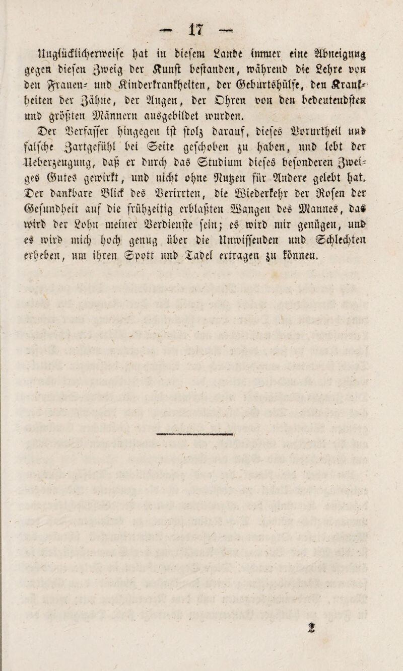 Uugiütfftifyerroeife hat in biefern £anbe immer eine §Ü>ndgmt§ gegen liefen gweig ber ftunfi bejtatibcn, wäfyreitb bk Sefyrc een ben ^frauen* nnb Äinbevfranffyelten, bev ©eburtsfyütfe, ben &ranf* beiten bev ßäbite, ber Gingen, ber Obren pok ben bebeutenbften mtb größten Männern außgebiibet würben. Oer er faff er bingegen ift ftotj barauf, biefeß iUniirtbeU uh! falfehe 3arklcf“^ M (Seite geflohen ju haben, mtb lebt ber lieberjeuguttg, bafy er burcfy baß Stubium bicfeß fcefenbcrcn ßwek geß ©utcS gewirft, unb nicfyt ofyne 9tufyeu für 9tnbere gelebt fyat Oer banfbare S3ücf beß Verirrten, bie SBieberfefyr bev Otofen ber ©efunbfyeit auf bie frühzeitig erblaßten SBangen beß SWauneß, ba$ wetrb ber 2ofyn meiner Skrbienfte fein; eß wirb mir genügen, uub eß wirb mich beefy genug über bie Uitwtffettben nnb Scfyleifyten erbeben, um ifyren Spott nnb Sabel ertragen |« fihineu.