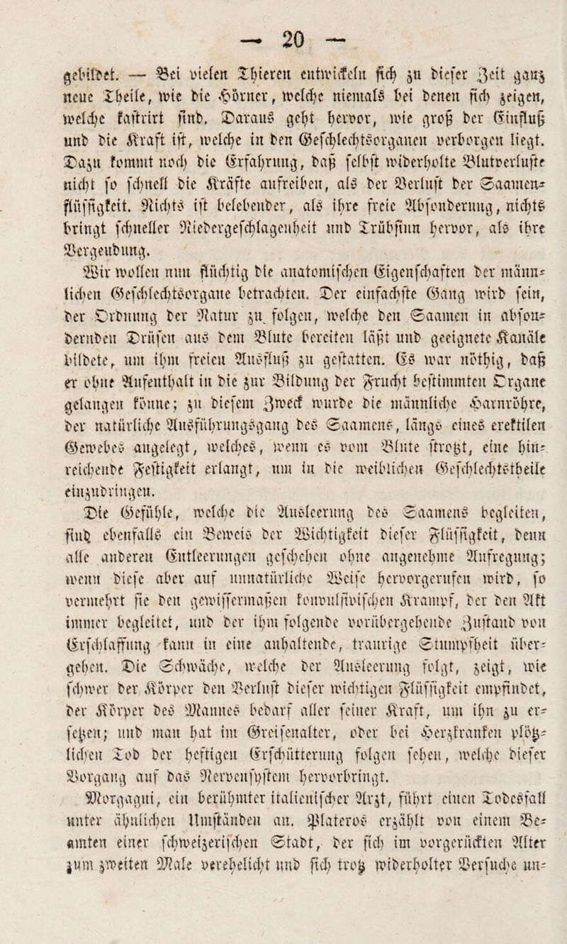 gegiftet. — Bei fielen ©biereu eutmiefefu ficS jn tiefer $ät gems neue ©beile, tute tie Monier, welche niemals bet beiten fid> geigen, Weldje faftrirt ftnb, ©arauS get>t Bevt>or, leie grof ter (finflu§ mit tie Abraft ift, welche in ten ©efcSlecbtSorgancu verborgen ließt, ©aju fommt nod) tie (Erfahrung, taf fcfbft Unterseite Blutrerlufte nicht fo fd)ttcll tie Ärafte aufreiben, als ter Berluft ter 0aamm- flitffißfeit. Aid/tS ift belebenter, als ihre freie Abfonberuug, nichts bringt fclmeller AiebergefcSlageubeit unt ©rübftnn terror, als ihre Bcrgcitbung. SBir wollen nun ftürbtig tie anatomtfdjen Sigenfdjaften ter mann* lieben ©efebf edits or gatte betrauten, ©er ctnfacbfte ©ang trirb fein, ter Cwbuuug ter Aatur ju folgen, welche ten 0aamen in abfon* ternteit ©ritfeu aus tem Blute bereiten läft unt geeignete Kanäle biltete, um iluit freien Auöfluj? jit geftatten. (ES war notljig, bafj er otme ^tufent^att in tie $ur Biltung ter $tud)t beftimmten Crgane gelangen föntte; §u tiefem ß^eef wurte tie männlidte eparnrbSre, ter natürliche AitSfübrungSgaug tot 0aamcnS, länge» eines ereftilen ©eWebcS angelegt, welches, wenn es »»nt Blute ftro^t. eine bin*. mcSente ^eftigfeit erlangt, um tu tie wettiiduu ©efcbledjtstbeile einjutringen. ©ie ©efitble, welche tie Ausleerung teS SaameitS begleiten, fint. ebenfalls ein Beweis ter SBichtigfeit tiefer ^lüffigleit, beim alle anbereu (Entleerungen gefdieben ohne angenehme Aufregung; wenn tiefe aber auf unnatürliche SBeifc beriwrgcntfeu wirb, fo vermehrt fie ten gewiffermafen fou»uljt»ifc{jen förampf, ter ten Aft immer begleitet, unt ter tljm folgente rorübergebcitbe ßujiaut »oh (Irfddaffitng tarnt tu eine anbalteute, traurige Stumpfheit übet' geben, ©ic 0d)wäd;c, welcbe ter Ausleerung folgt, jeigt, wie fdiwer ter Körper ten Bcrlnft tiefer wichtigen ^lüfjtgfcit empfiutet, ter Körper teS Bf a tut es betarf aller feiner Äraft, um ihn er- [eben; unt matt S&t im ©rcifenalter, ober bei s) er graulen pte^- lieben ©ob ter Iwfdgeu Erfdnltterung folgen febeu, wehte tiefer B organ g auf taS A eroeitfp ft ent beroorbringt. SKorgagui, ein berübmter italtctüfd'cr At'A, führt einen ©otcSfall unter a^nlidjeu llmftänteu an. ipiateros erzählt »oh einem Be¬ amten einer febweijerifeben Stabt, ter fiel) im oorgerücfteu Alter jum ^weiten SAale oeteklidü mit ftch tro£ wiberbolter Berfudte tut'