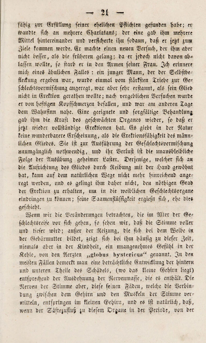 faljtg gttt (frfiiltmig feinet eMi^en pflichte« gefunken Babe; er »aubte ftctj an mehrere GhartdtanS; ber eine gab ihm meutere Strittet hintereinanber uub nerfic^erte Um fobamt, fcajj er jeßt gnm ßiete fommen »erbe. (Er machte einen neueu Serfucf?, ber ihm aber nicht beffer, at? bie früheren gelang; ba er jebocb nicht bauen ab* taffen wofite, fo ftarb er tu ben Firmen feiner ^rau. 3^ erinnere mich eineö ähnlichen ^atle? : ein junger 3)lann, ber ber Selbftbe- fecfimg ergehen »ar, mürbe einmal oem jlärfftert Xrtebe gut Ge* fdjtechtsoermifcbung angeregt, »ar aber fehr erftannt, at*? fein Gltek nicht in (Ereftfon geratben »oflte; na cf' uergebii^en fBerfudfen würbe er von heftigen &opffd}mfr$en befaßen, mtb mar am aitbcren Sage bem äöahitnmt nahe. (Sine geeignete ltnb forgfältige 33ebanblimg gab it;m bie Äraft be? gefd)»äd)tcu Organes »ieber, fo baß er jeßt wiebet oofiftänbtge (Erefttcuen hat. (Es giebt in ber Statut feine nnmberbarere (Erfdfeinung, alb bie (Ereftiouefäbigfeft bei mamt* liehen GtiebcS. Sie ift §ur Ausführung ber GefchtedüSoermifchung mtumgäugüd) nothmenbig, uub ihr Söerluft iji bie unausbleibliche 3'otge ber Ausübung geheimer Üafter. ^Derjenige, »eichet ftcfy an bie Aufrichtung bes Gticbes burd) öteibmtg mit ber £anb gern5hnt hat, faua auf bem natürlichen Söege nicht mehr hmreicheub ange¬ regt »erben, unb es gelingt ihm baher nicht, beu nbthigen (Brak ber dreftion ju erhalten, um in bie »eihltd^en GefdYledüSorgane dnbringen ju fömien; feine Saamenftüfngfeit ergießt neb, ehe bie« gefd)iebt. SBemt wir bie 93eränbenmgeu betrachten, bie im Atter ber Ge* fcli[echt?reite oor ftd) geben, fo fehett »ir, baß bic Stimme rotier imb tiefer »irb; außer ber Aeijimg, bie ftch bet bem SSeibe in ber Gebärmutter hübet, §eigt Heb bei ihm häufig §u biefer Jett, niemals aber in ber Ätnbhcit, ein unangenehme? Gefühl in ber Ächte, oou beu Aergten globus hystericus“ genannt. 3u ben meifteu Ratten hemerft man eine beträchtliche CEithindlmtg ber hintern unb unteren be? Schabet?, (»o bas Heine Gehirn hegt) euifpredjenb ber AuSbefmung ber Aeroenmaffe, bie es enthält. Oie üleroeu ber Stimme aber, tiefe feinen fabelt, »eiche bie Serbin* bung jroifchett bem Gehirn uub ben üUiusfelrt ber Stimme oer* mittet«, entfpringen im fteinen Gehirn, unb cs iff natürlich, baß, wenn ber Saftejufluß ju biefent Organe in ber fjfkeiobe, oon ber