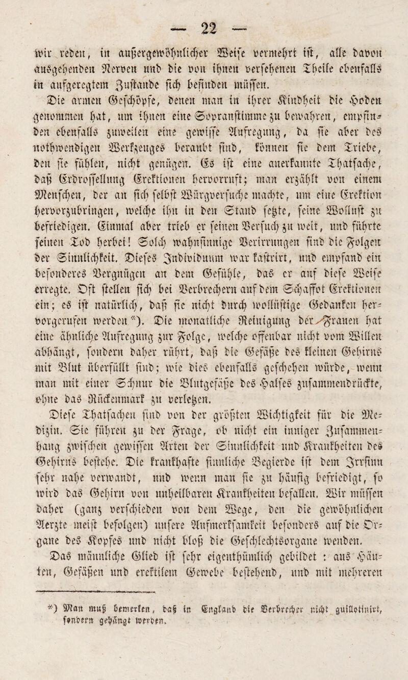im rebeu, tit außergewöhnlicher Seife oermehrt tft, affe bauen aubgebenbeit Verwett unb bie tunt ihnen »erfe&enm XBcife ebenfalls in aufgeregtem ßuftaube fleh benuben muffen. Sie armen ©cfdjbpfe, betten man in ihrer T tub beit bte -hoben genommen bat, um Urnen eine Soprauftimmeju bewahren, empfing Öen cbenfallb 5 um eiten eine gewtffe Aufregung, ba fte aber beb uotbwenbigen Scrf$eugeb beraubt ftttb, fönneu fte bem Triebe, beit fte fühlen, nicht genügen, (Ib ifi eine auerfauntc Xlnttfadw, baft drbrojfellung (Srcftionen beroorrnft; man ertählt 001t einem Sienfcben, ber au ftcb fetbft 2öürgoerfucf}e machte, um eine (Ereftion heroor$ubringcn, met cf e ihn in ben Staub fc^te, feine Soft uft 31t beliebigen. Einmal aber trieb er feinen Serfud) $u weit, unb führte feinen Xob herbei! Solch mafnfinntgc Serirntngen finb bie folgen ber Sinnlichfeit. Xiefeb 3nbh>ibmutt marfaftrirt, unb empfanb ein öefonbereb Bergungen an bem ©cfüfte, bab er auf biefe Seife erregte. Oft [teilen ftch bei Verbrechern auf bem Schaffet ©reftioneu ein; eb ift natürlich, baft fte nicht bitref mellüftige ©eb an feit her- oorgerufen werben*). X>te monatliche Reinigung ber^rauen bat eine ähnliche Aufregung jur $olge, welche offenbar nicht Pom Sillen abbängt, fouberu baber rührt, baft ble ©efäße bee Keinen ©elürne mit Slut überfüllt ftub; wie bieb ebenfalls gefehefen mürbe, menu man mit einer S^ttur bie Slutgefäfe beb hälfe 3 gufammeubrücfte, ofite bab Oiikfenmarf ju perlenen. Xiefe Xh at fachen ftttb tunt ber gvöftten Sid)tigfeit für bie ü)ü- fcijitt. Sic führen ber fyrage. ob nicht ein inniger ßufammeiu fang gwtfcbett gemiffen Sr ten ber Simtlidifcit unb Trautheiten bes ©ebtntb beftebe. Xie fraitfbafte frauliche Segierbe ift bem 3n'ftUtt [ehr nafe oermanbt, unb wenn man fte 51t häufig befriebigt, fo wirb bab ©ebirn een unheilbaren Tr auf beiten befallen. Sir müffen baber (ganj eerfdneben 001t bem Sege, ben bie gewöhnlichen Ser^te meift befolgen) mtfere Sufmerffamfcit befonberb auf bie Cr- gatte beb TopfeS unb nicht bloß bie ©efd;led)tborgane menbeit. Xab männliche ©lieb ift fefr eigentbümlicf) gebübet : aub .häu¬ ten, ©efäßen unb erefttlem ©emebe beftebenb, unb mit mehreren *) ötttf Omerfcn, tßfj in (JntgifaiW tif nicht guiöoHnü-t, f^nPerrt gehängt twfcfit.
