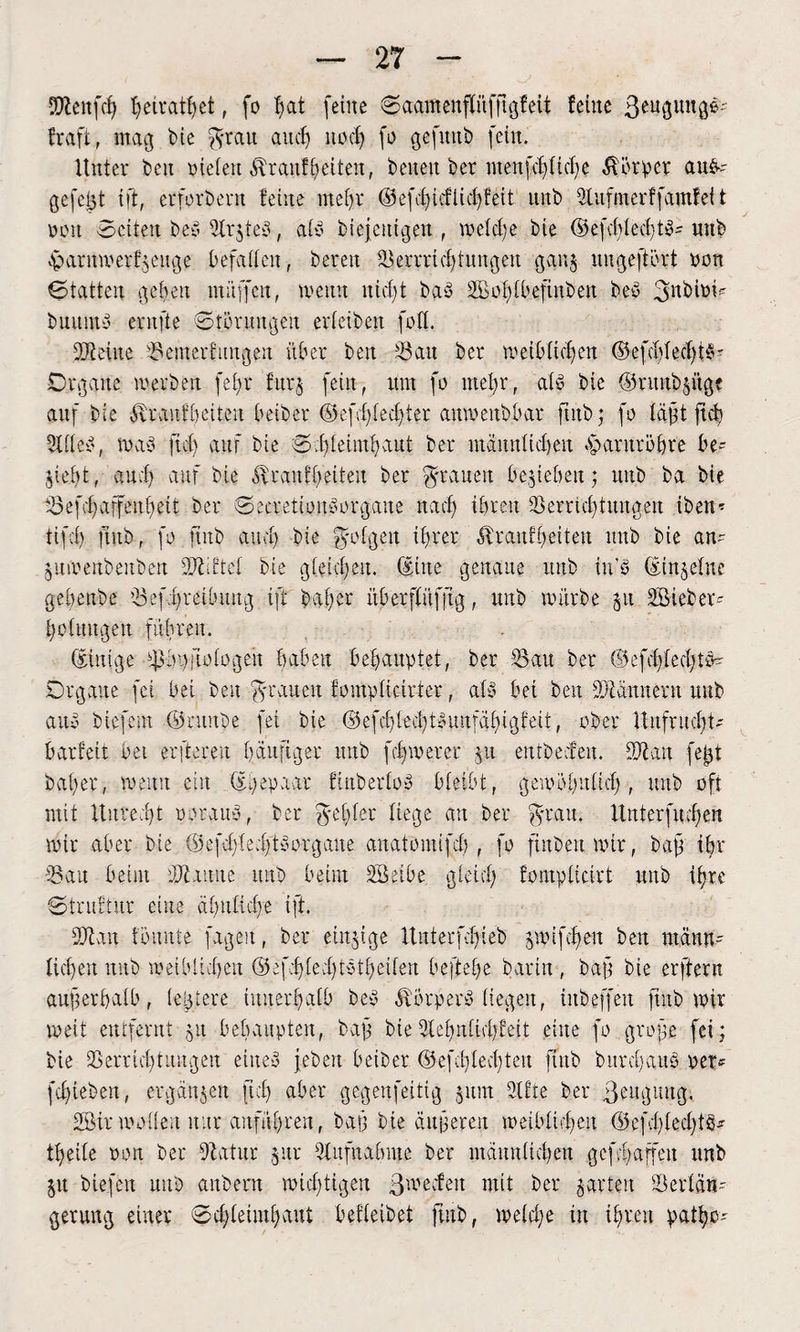 Sftenfcfy ^cirat^et, fo fmt (eine Saatftenpfrtgfeit feine ßeugunge- fraft, mag bie $ratt aud) nod) fo gefttttb fein. Unter ben nieten $ranffeiten, beiten ber meitfd)lid)e Körper au&- gefegt ift, erforbertt feine mefjr ©efd)icflid)feit uitb 9lufmerffamfeit non Seiten beö SlrjteS f alb biejetttgen , meldfe bie ©efd)led)tb= unb $arnmerf$euge befaßen, bereit Vernichtungen ganj ungeftürt non Statten gefeit muffen, meint nicht bab 2Bol)lbefiitbeit beb 3nbiom buitmb ernfte Störungen erteiben foft. Vteüte Vemerfmtgen über ben '-Bau ber weiblichen ©efcblechtb- Organe werben fet>r fitr§ fein, um fo mejr., aff bie ©ntnbjüge auf bie Etrauf beiten beiber ©efd)led)ter aitwenbbar ftitb; fo lagt fieb 9lflcb, mab fiel) auf bie Sd)leimhaitt ber mannlid)en Harnröhre be¬ hebt, auch auf bie ovraitibeiteu ber grauen beheben; unb ba bie Vefd)affeitl)eit ber Seeretionborgaite nad) ihren Verrichtungen ibeim tifct) ftitb, fo ftitb auch bie folgen ihrer ^raitfheiteit uitb bie an- j u m enb eit ben ÜDUftel bie gleichen. (Eine genaue unb tn’b (Einzelne gebenbe Vefhreibmtg ift bat;er überflüfjig, unb mürbe 51t 2Biebev- hotuugeit führen. (Einige ^bgfiotogen haben behauptet, ber Vau ber ©efd)led)tcm Organe fei bei beit grauen fompticirter, alb bei ben VMmtertt uitb aub biefent ©rttitbe fei bie (Stefd)led)tbustfähigfeit, ober Unfrucht¬ barfeit bet erftereu häufiger uitb f chm er er p entbecfeit. Vian fegt bat)er, menu ein (Egepaar finberlob bleibt r gewöhnlich, uitb oft mit Unrecht o or aim, ber liege an ber grau. Itnterfuchen mir aber bie tSefdpdft borg alte anatomifcb , fo fiitbenmir, baß ihr Van beim dJiaune unb beim Vktbe gleich fomplicirt unb ihre Struktur eine ähnliche ift. Man tonnte fügest, ber einzige Unterfd)ieb §mifet)en beit männ¬ lichen uitb meiblicben (Sefd)le.d)tbtheilen beftebe barin , baft bie erftern anfterhalb, legiere innerhalb beb Äörperb liegen, iitbeffeit ftitb mir meit entfernt 51t behaupten, bajt bie9tehnlid)feit eine fo grojte fei; bie Verrichtungen euteb (eben beiber ©efdilecbteit ftitb bttrchaub per* fchteben, ergänzen fleh aber gegenfeitig 5um 2U’te ber Veitgmtg; 25ir mollert nur anführen, baft bie äußeren metbiichett (üefchlechtö* theile pon ber Vatitr §itr Aufnahme ber männlichen gcfchaffeit unb 51t biefeit unb anbern mid)tigert ßmeefett mit ber prten Verlän¬ gerung einer Schleimhaut beileibet ftitb, meld;e iit ihren patf)o-