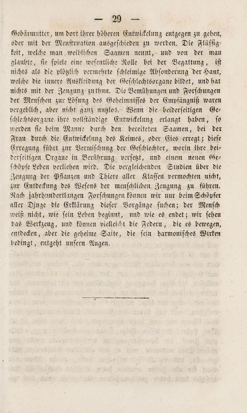 (Gebärmutter, um bort ihrer höheren (sntwicfeUrag entgegen $u gefeit, ober mit bet SWenjtruation aupgefebieben ju werben. Sie ^lüfftg- feit, welche man meibtifben Saunten nennt, nub ton bet mau glaubte, ite fptele eilte wefentftebe Ololle bei bet Begattung, ift nichts aly bie plöi3fi cb vermehrte fcbleimtge 2lbfüftberung betraut, meiere bie imtete StnPffeibung bet (s5efd)led)töotgane hübet, unbbat nicf)t^ mit bet 3eugun3 $uthun. Sie ^Bemühungen unb ^orfcfyungen ber 9ftenfcbeu jur Böfititg beP ©eheintniffeP bet (Empfängnis waten vergeblich, abet nicht ganj nujjfoS. BBcmt bie beiberfeitigen (Be- (cblccbtyotgauc ihre inülftanbige (Eutmicfelnng erlangt haben, jo werben ftc beim ÜÄannc butcb ben bereiteten Saarnert, bei ber ?Vtau butcb bie (Eutwicfelung beP 5\eimeP, ober (£ieP erregt 5 biefe Erregung führt jur Setntinbuug bet ©efcblecbter, worin ibte bei' beseitigen Organe in ^Berührung verfemt, unb einem neuen (Be¬ leb cp fe Beben verlieben wirb. Sie vergletcbenben Stubien über bie ßeitgung ber Sß flanken unb Sbiere after Staffen vermochten nicht, j,ur (Entbecfung beP BBefenP ber menfebiiebeu ßeugitng ju führen. Bbact) fa-hrhunbertlangen ^orfdjuugen fömteu wir nur beim Schöpfer aller Singe bie (Erflcintng biefer Vorgänge fliehen; ber fOZenfch meijt nicht, wie fein Beben beginnt, unb wie eP enbet; wir fehen baP 2Berf$eug, unb fönnen vielleicht bie Gebern, bie cP bewegen, entbeefen, aber bie geheime Saite, bie fein barmouifcbeP SBirfen bebingt, entgeht unfern Singen.