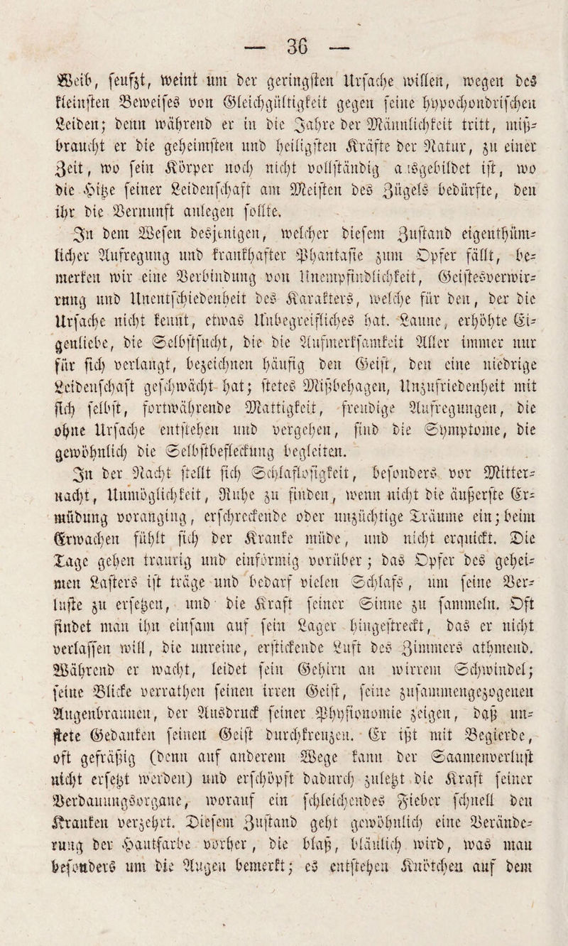 SBeifc, feufjt, Weint um bet* geringsten ltrfac(>e willen, wegen beb fletnfien IBewetfeb wort ©lekhgültigfeit gegen (eine f>t>pod;onbrtfcf>eu Selben; beim wäbrettb et in bie 3ahre bet üJiännliohfeit tritt, mif- braucht et bie gef>eintfteu unb bdligftcn Sträfte bet 9catut, 511 einet ßcit, wo fein Körper nod) nid)t wollftäubig a ibgebilbet ift, wo bie gMige feiner Setbenfchaft am Reiften beb ßügele- bebiirfte, ben ibt bie Vernunft aulegeit feilte. 3'n bem SBefeit bebjtnigeu, wettet biefem ßuftanb eigeutbünt' ticket Aufregung unb fr auf Rafter s$h an tafle 511m Opfer fällt, be- rnerfen wir eine Sßeiiuubimg 001t Itnempfinblichfeit, ©ciftebwermir- tnng unb Unentfcfiebeubcit beb ävarafterb, welche für ben, bet bie Urfacfye nic!)t fennt, etwab Itubegreiflicljeb bat. Saune, erpöbte ©U genliebe, bie Selbftfucbt, bie bie Aufnterffamfcit Silier immer nur für fiel) 0erlangt, beseitigten häufig beit (Seift, beit eine nichtige Seibenfd)aft gefd;wäd)t fat; fteteb 99tifbebageit, 11ngnfrielettbeit mit fiel) felbft, fortwäl)tenbe füiattigfcit, freubige Aufregungen, bie ofyne Urfacfe entfielen unb w ergeh eit, ftnb bie Spmptome, bie gewöbulid) bie Selbftbefleifung begleiten. 3tt ber 9iad)t (teilt fiel) Sd/taflofigfeit, befonberb war füftittcr- uaeft, Unmöglich feit, Aube §u ftitben, wenn nicht bie äuferfte (Er- mübung poranging, crfcfrccfenbc ober unsüchtige Svüume ein; beim (Erwachen fühlt fiel) ber Traufe ntitbe, unb nid)t erquieft. Oie läge geben traurig unb einförmig worüber; bab Opfer beb gehei¬ men Safterb ift träge unb bebarf widen Sclflafb, um feine 2$ er* lufie su erfejsen, unb bie Straft feiner S-imte 511 fammeln. Oft finbet man tim etnfam auf fein Sager biugeftrecft, bab er nicht wertaffen will, bie unreine, erftiefenbe Stift beb ßintmerb atbmenb. 2Bäl)rcitb er wadjt, leibet fein ©ebirn an wirrem ©d)Winbel; feine SSIicfe werratl)cu feinen irren (Seift, feine sufaimitettgesogctteu Augenbrauneit, ber Aubbritcf feiner Obpfionoittie feigen, baf im= flete ©ebattfeit feinen ©cif burcbfreugcit. (Er ift mit Scgicrbe, oft geftäfug (benu auf aitberem Söege tarnt ber Saamenwcrluft nld)t erfelgt werben) unb erfeböpft baburef) 5liiert bie Straft feiner 3)erbauungborgaue, worauf ein fd)letcl>enbeb lieber fd'ueli ben trauten werje^rt. Oucfeut ßuftaub gel)t gewöhnlich eine Aeränbc- rung ber Hautfarbe worber, bie biafl, bläulich wirb, wab mau befouberb um bie Augen benterft; cb entfiedert Slwö leben auf bem